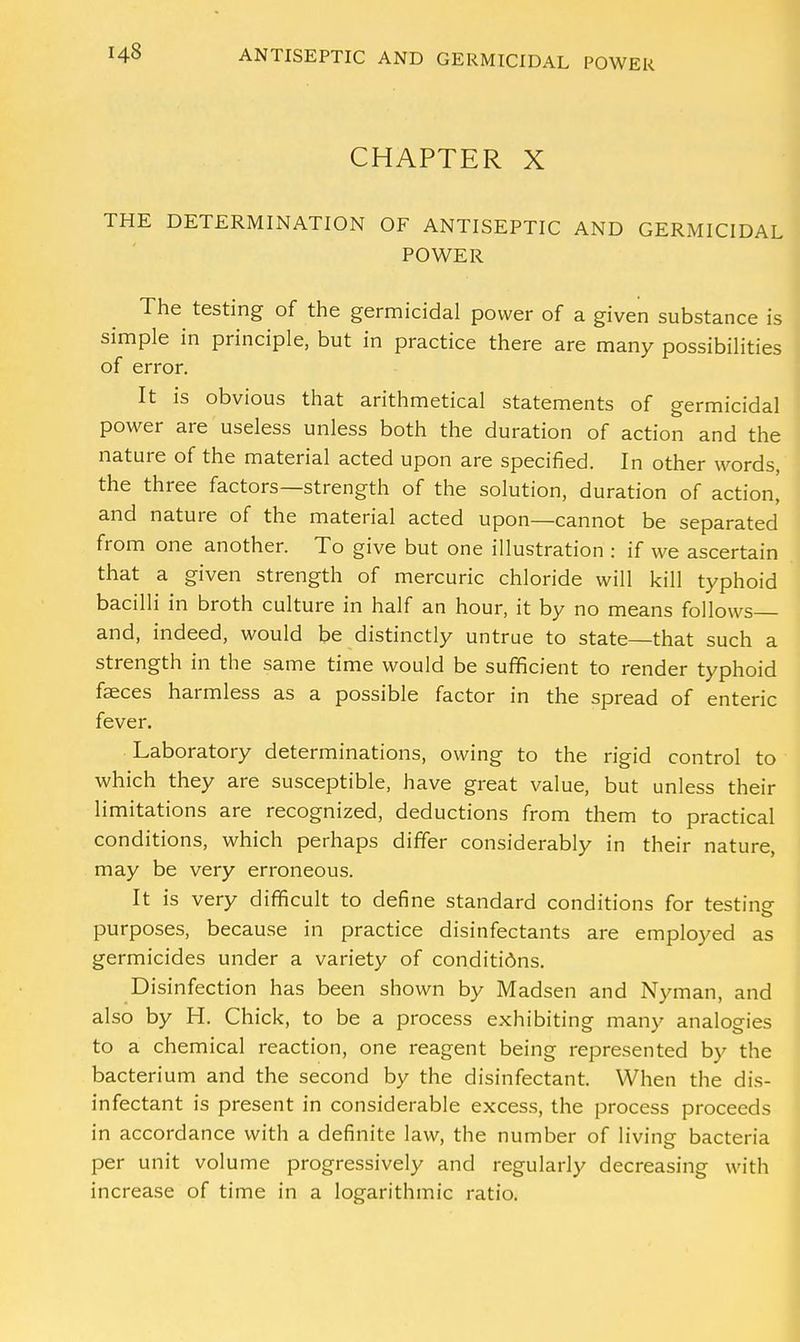 CHAPTER X THE DETERMINATION OF ANTISEPTIC AND GERMICIDAL POWER The testing of the germicidal power of a given substance is simple in principle, but in practice there are many possibilities of error. It is obvious that arithmetical statements of germicidal power are useless unless both the duration of action and the nature of the material acted upon are specified. In other words, the three factors—strength of the solution, duration of action, and nature of the material acted upon—cannot be separated from one another. To give but one illustration : if we ascertain that a given strength of mercuric chloride will kill typhoid bacilli in broth culture in half an hour, it by no means follows and, indeed, would be distinctly untrue to state—that such a strength in the same time would be sufficient to render typhoid faeces harmless as a possible factor in the spread of enteric fever. Laboratory determinations, owing to the rigid control to which they are susceptible, have great value, but unless their limitations are recognized, deductions from them to practical conditions, which perhaps differ considerably in their nature, may be very erroneous. It is very difficult to define standard conditions for testing- purposes, because in practice disinfectants are employed as germicides under a variety of conditions. D isinfection has been shown by Madsen and Nyman, and also by H. Chick, to be a process exhibiting many analogies to a chemical reaction, one reagent being represented by the bacterium and the second by the disinfectant. When the dis- infectant is present in considerable excess, the process proceeds in accordance with a definite law, the number of living bacteria per unit volume progressively and regularly decreasing with increase of time in a logarithmic ratio.
