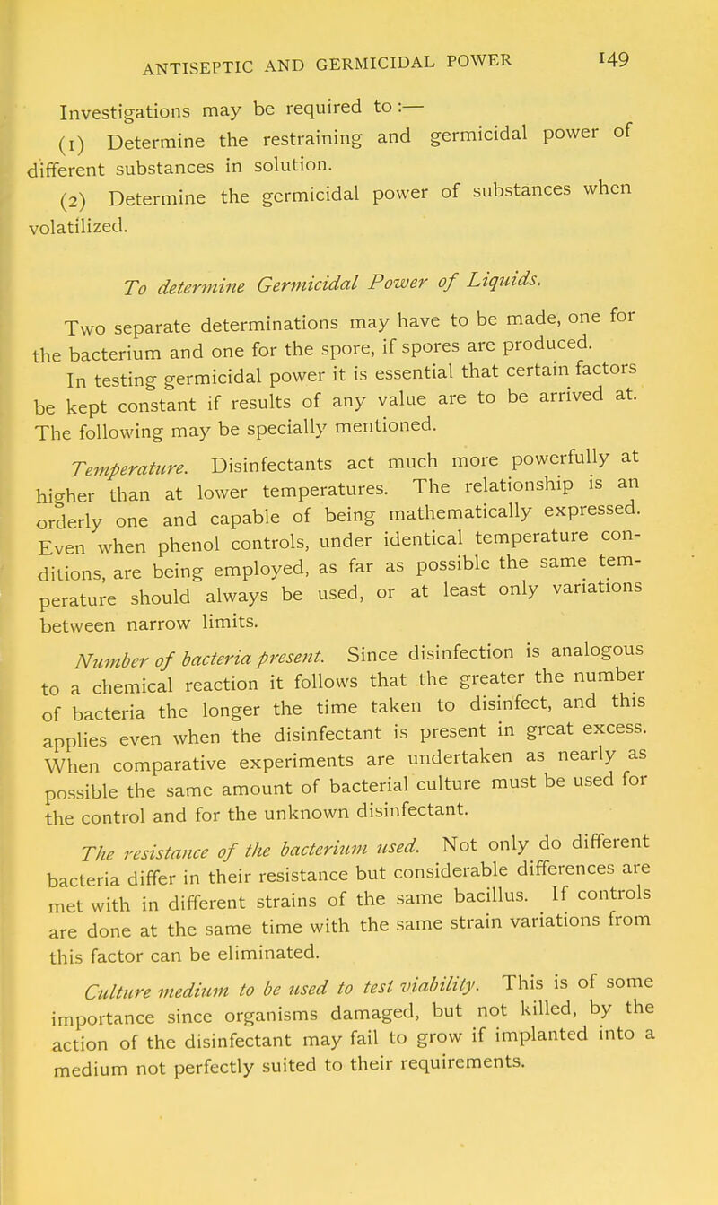 Investigations may be required to:— (1) Determine the restraining and germicidal power of different substances in solution. (2) Determine the germicidal power of substances when volatilized. To determine Germicidal Power of Liquids. Two separate determinations may have to be made, one for the bacterium and one for the spore, if spores are produced. In testing germicidal power it is essential that certain factors be kept constant if results of any value are to be arrived at. The following may be specially mentioned. Temperature. Disinfectants act much more powerfully at higher than at lower temperatures. The relationship is an orderly one and capable of being mathematically expressed. Even when phenol controls, under identical temperature con- ditions, are being employed, as far as possible the same tem- perature should always be used, or at least only variations between narrow limits. Number of bacteria present. Since disinfection is analogous to a chemical reaction it follows that the greater the number of bacteria the longer the time taken to disinfect, and this applies even when the disinfectant is present in great excess. When comparative experiments are undertaken as nearly as possible the same amount of bacterial culture must be used for the control and for the unknown disinfectant. The resistance of the bacterium used. Not only do different bacteria differ in their resistance but considerable differences are met with in different strains of the same bacillus. If controls are done at the same time with the same strain variations from this factor can be eliminated. Culture medium to be used to test viability. This is of some importance since organisms damaged, but not killed, by the action of the disinfectant may fail to grow if implanted into a medium not perfectly suited to their requirements.