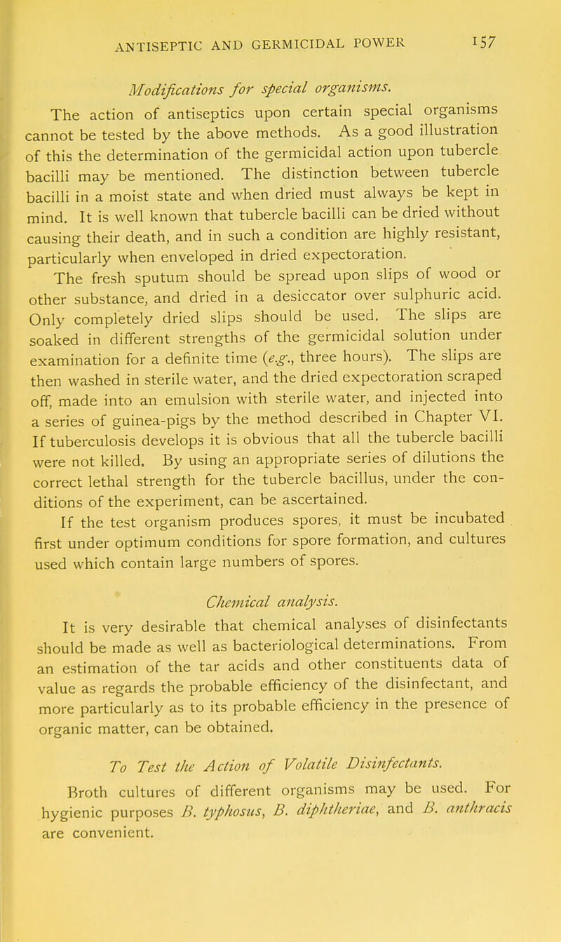 Modifications for special organisms. The action of antiseptics upon certain special organisms cannot be tested by the above methods. As a good illustration of this the determination of the germicidal action upon tubercle bacilli may be mentioned. The distinction between tubercle bacilli in a moist state and when dried must always be kept in mind. It is well known that tubercle bacilli can be dried without causing their death, and in such a condition are highly resistant, particularly when enveloped in dried expectoration. The fresh sputum should be spread upon slips of wood or other substance, and dried in a desiccator over sulphuric acid. Only completely dried slips should be used. The slips are soaked in different strengths of the germicidal solution under examination for a definite time {e.g., three hours). The slips are then washed in sterile water, and the dried expectoration scraped off, made into an emulsion with sterile water, and injected into a series of guinea-pigs by the method described in Chapter VI. If tuberculosis develops it is obvious that all the tubercle bacilli were not killed. By using an appropriate series of dilutions the correct lethal strength for the tubercle bacillus, under the con- ditions of the experiment, can be ascertained. If the test organism produces spores, it must be incubated . first under optimum conditions for spore formation, and cultures used which contain large numbers of spores. Chemical analysis. It is very desirable that chemical analyses of disinfectants should be made as well as bacteriological determinations. From an estimation of the tar acids and other constituents data of value as regards the probable efficiency of the disinfectant, and more particularly as to its probable efficiency in the presence of organic matter, can be obtained. To Test the Action of Volatile Disinfectants. Broth cultures of different organisms may be used. For hygienic purposes B. typhosus, B. diphtlieriae, and B. anthracis are convenient.
