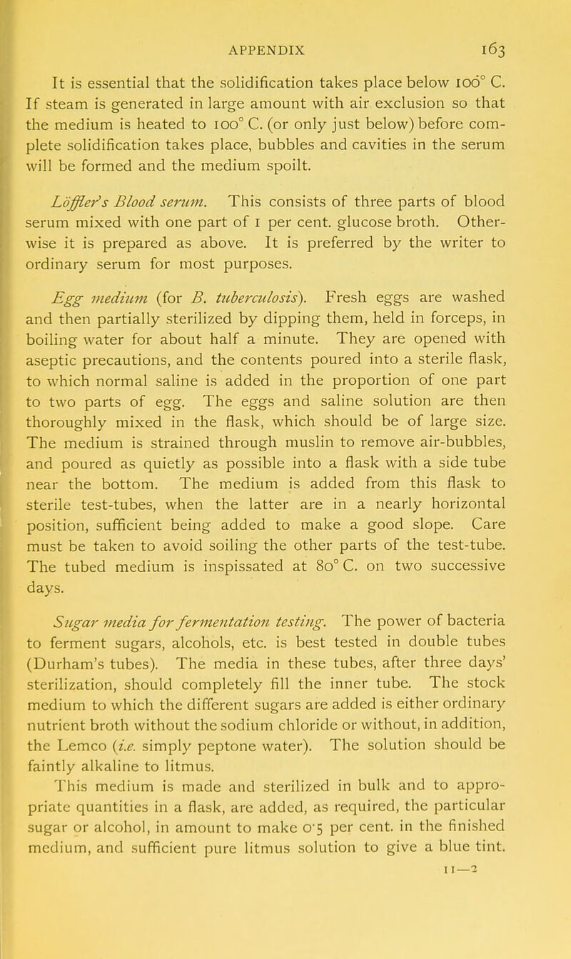 It is essential that the solidification takes place below 1060 C. If steam is generated in large amount with air exclusion so that the medium is heated to 100° C. (or only just below) before com- plete solidification takes place, bubbles and cavities in the serum will be formed and the medium spoilt. Loffler's Blood serum. This consists of three parts of blood serum mixed with one part of 1 per cent, glucose broth. Other- wise it is prepared as above. It is preferred by the writer to ordinary serum for most purposes. Egg medium (for B. tuberculosis). Fresh eggs are washed and then partially sterilized by dipping them, held in forceps, in boiling water for about half a minute. They are opened with aseptic precautions, and the contents poured into a sterile flask, to which normal saline is added in the proportion of one part to two parts of egg. The eggs and saline solution are then thoroughly mixed in the flask, which should be of large size. The medium is strained through muslin to remove air-bubbles, and poured as quietly as possible into a flask with a side tube near the bottom. The medium is added from this flask to sterile test-tubes, when the latter are in a nearly horizontal position, sufficient being added to make a good slope. Care must be taken to avoid soiling the other parts of the test-tube. The tubed medium is inspissated at 8o° C. on two successive days. Sugar media for fermentation testing. The power of bacteria to ferment sugars, alcohols, etc. is best tested in double tubes (Durham's tubes). The media in these tubes, after three days' sterilization, should completely fill the inner tube. The stock medium to which the different sugars are added is either ordinary nutrient broth without the sodium chloride or without, in addition, the Lemco (i.e. simply peptone water). The solution should be faintly alkaline to litmus. This medium is made and sterilized in bulk and to appro- priate quantities in a flask, are added, as required, the particular sugar or alcohol, in amount to make o-5 per cent, in the finished medium, and sufficient pure litmus solution to give a blue tint. 11—2