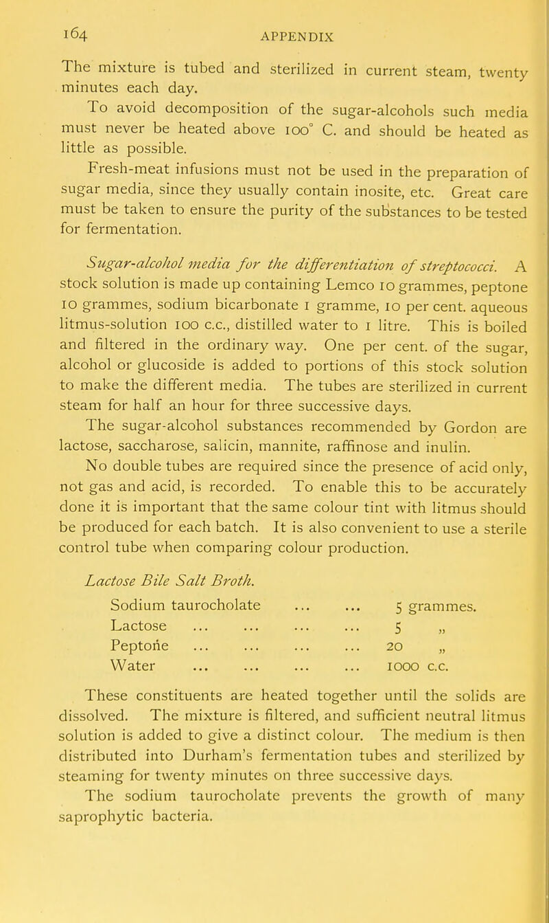 The mixture is tubed and sterilized in current steam, twenty minutes each day. To avoid decomposition of the sugar-alcohols such media must never be heated above 100° C. and should be heated as little as possible. Fresh-meat infusions must not be used in the preparation of sugar media, since they usually contain inosite, etc. Great care must be taken to ensure the purity of the substances to be tested for fermentation. Sugar-alcohol media for the differentiation of streptococci. A stock solution is made up containing Lemco 10 grammes, peptone 10 grammes, sodium bicarbonate 1 gramme, 10 percent, aqueous litmus-solution 100 c.c, distilled water to 1 litre. This is boiled and filtered in the ordinary way. One per cent, of the sugar, alcohol or glucoside is added to portions of this stock solution to make the different media. The tubes are sterilized in current steam for half an hour for three successive days. The sugar-alcohol substances recommended by Gordon are lactose, saccharose, salicin, mannite, raffinose and inulin. No double tubes are required since the presence of acid only, not gas and acid, is recorded. To enable this to be accurately done it is important that the same colour tint with litmus should be produced for each batch. It is also convenient to use a sterile control tube when comparing colour production. Lactose Bile Salt Broth. Sodium taurocholate ... ... 5 grammes. Lactose ... ... ... ... 5 „ Peptone ... ... ... ... 20 „ Water ... ... ... ... 1000 c.c. These constituents are heated together until the solids are dissolved. The mixture is filtered, and sufficient neutral litmus solution is added to give a distinct colour. The medium is then distributed into Durham's fermentation tubes and sterilized by steaming for twenty minutes on three successive days. The sodium taurocholate prevents the growth of many saprophytic bacteria.