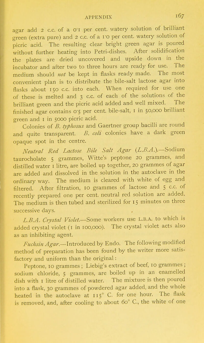 agar add 2 c.c. of a O'l per cent, watery solution of brilliant green (extra pure) and 2 c.c. of a ro per cent, watery solution of picric acid. The resulting clear bright green agar is poured without further heating into Petri-dishes. After solidification the plates are dried uncovered and upside down in the incubator and after two to three hours are ready for use. The medium should not be kept in flasks ready made. The most convenient plan is to distribute the bile-salt lactose agar into flasks about 150 c.c. into each. When required for use one of these is melted and 3 c.c. of each of the solutions of the brilliant green and the picric acid added and well mixed. The finished agar contains 0-5 per cent, bile-salt, 1 in 50,000 brilliant green and I in 5000 picric acid. Colonies of B. typhosus and Gaertner group bacilli are round and quite transparent. B. coli colonies have a dark green opaque spot in the centre. Neutral Red Lactose Bile Salt Agar (L.B.A.).—Sodium taurocholate 5 grammes, Witte's peptone 20 grammes, and distilled water 1 litre, are boiled up together, 20 grammes of agar are added and dissolved in the solution in the autoclave in the ordinary way. The medium is cleared with white of egg and filtered. After filtration, 10 grammes of lactose and 5 c.c. of recently prepared one per cent, neutral red solution are added. The medium is then tubed and sterilized for 15 minutes on three successive days. L.B.A. Crystal Violet.—Some workers use L.B.A. to which is added crystal violet (1 in 100,000). The crystal violet acts also as an inhibiting agent. Fuchsin Agar.—Introduced by Endo. The following modified method of preparation has been found by the writer more satis- factory and uniform than the original: Peptone, 10 grammes ; Liebig's extract of beef, 10 grammes ; sodium chloride, 5 grammes, are boiled up in an enamelled dish with 1 litre of distilled water. The mixture is then poured into a flask, 30 grammes of powdered agar added, and the whole heated in the autoclave at 115° C. for one hour. The flask is removed, and, after cooling to about 6o° C, the white of one