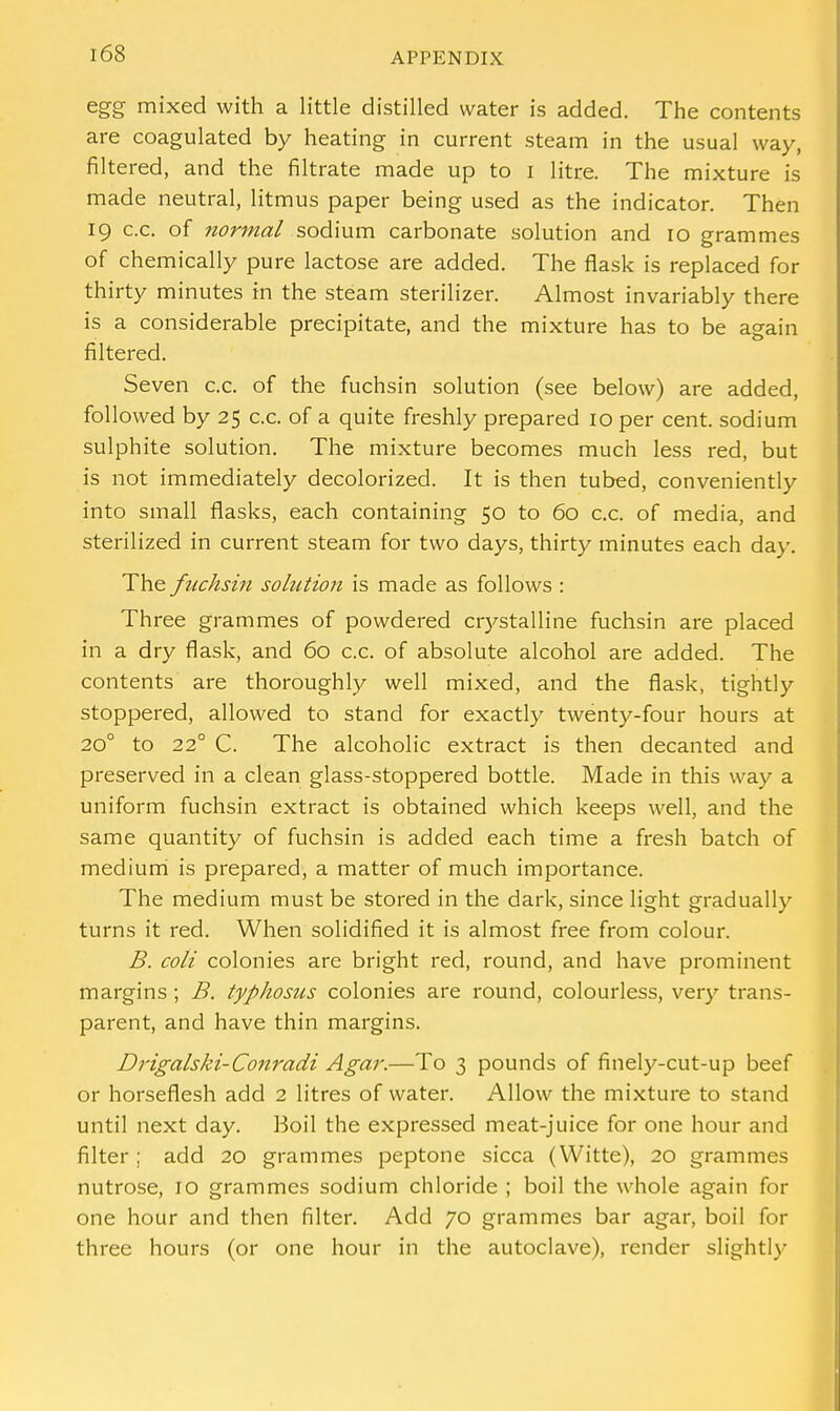 egg mixed with a little distilled water is added. The contents are coagulated by heating in current steam in the usual way, filtered, and the filtrate made up to i litre. The mixture is made neutral, litmus paper being used as the indicator. Then 19 c.c. of normal sodium carbonate solution and 10 grammes of chemically pure lactose are added. The flask is replaced for thirty minutes in the steam sterilizer. Almost invariably there is a considerable precipitate, and the mixture has to be again filtered. Seven c.c. of the fuchsin solution (see below) are added, followed by 25 c.c. of a quite freshly prepared 10 per cent, sodium sulphite solution. The mixture becomes much less red, but is not immediately decolorized. It is then tubed, conveniently into small flasks, each containing 50 to 60 c.c. of media, and sterilized in current steam for two days, thirty minutes each day. The fuchsin solution is made as follows : Three grammes of powdered crystalline fuchsin are placed in a dry flask, and 60 c.c. of absolute alcohol are added. The contents are thoroughly well mixed, and the flask, tightly stoppered, allowed to stand for exactly twenty-four hours at 200 to 220 C. The alcoholic extract is then decanted and preserved in a clean glass-stoppered bottle. Made in this way a uniform fuchsin extract is obtained which keeps well, and the same quantity of fuchsin is added each time a fresh batch of medium is prepared, a matter of much importance. The medium must be stored in the dark, since light gradually turns it red. When solidified it is almost free from colour. B. coli colonies are bright red, round, and have prominent margins ; B. typhosus colonies are round, colourless, very trans- parent, and have thin margins. Drigalski-Conradi Agar.—To 3 pounds of finely-cut-up beef or horseflesh add 2 litres of water. Allow the mixture to stand until next day. Boil the expressed meat-juice for one hour and filter ; add 20 grammes peptone sicca (Witte), 20 grammes nutrose, 10 grammes sodium chloride ; boil the whole again for one hour and then filter. Add 70 grammes bar agar, boil for three hours (or one hour in the autoclave), render slightly