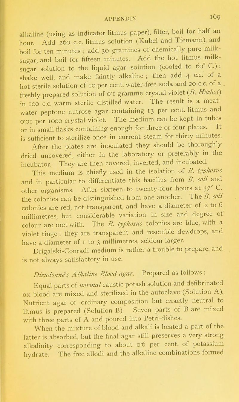 alkaline (using as indicator litmus paper), filter, boil for half an hour. Add 260 c.c. litmus solution (Kubel and Tiemann), and boil for ten minutes ; add 30 grammes of chemically pure milk- sugar, and boil for fifteen minutes. Add the hot litmus milk- sugar solution to the liquid agar solution (cooled to 6o° C.) ; shake well, and make faintly alkaline ; then add 4 c.c. of a hot sterile solution of 10 per cent, water-free soda and 20 c.c. of a freshly prepared solution of cri gramme crystal violet (B. Hbchst) in 100 c.c. warm sterile distilled water. The result is a meat- water peptone nutrose agar containing 13 per cent, litmus and o-oi per 1000 crystal violet. The medium can be kept in tubes or in small flasks containing enough for three or four plates. It is sufficient to sterilize once in current steam for thirty minutes. After the plates are inoculated they should be thoroughly dried uncovered, either in the laboratory or preferably in the incubator. They are then covered, inverted, and incubated. This medium is chiefly used in the isolation of B. typhosus and in particular to differentiate this bacillus from B. coli and other organisms. After sixteen-to twenty-four hours at 370 C. the colonies can be distinguished from one another. The B. coli colonies are red, not transparent, and have a diameter of 2 to 6 millimetres, but considerable variation in size and degree of colour are met with. The B. typhosus colonies are blue, with a violet tinge ; they are transparent and resemble dewdrops, and have a diameter of 1 to 3 millimetres, seldom larger. Drigalski-Conradi medium is rather a trouble to prepare, and is not always satisfactory in use. Dieudonnes Alkaline Blood agar. Prepared as follows : Equal parts of normal caustic potash solution and defibrinated ox blood are mixed and sterilized in the autoclave (Solution A). Nutrient agar of ordinary composition but exactly neutral to litmus is prepared (Solution B). Seven parts of B are mixed with three parts of A and poured into Petri-dishes. When the mixture of blood and alkali is heated a part of the latter is absorbed, but the final agar still preserves a very strong alkalinity corresponding to about 0'6 per cent, of potassium hydrate. The free alkali and the alkaline combinations formed