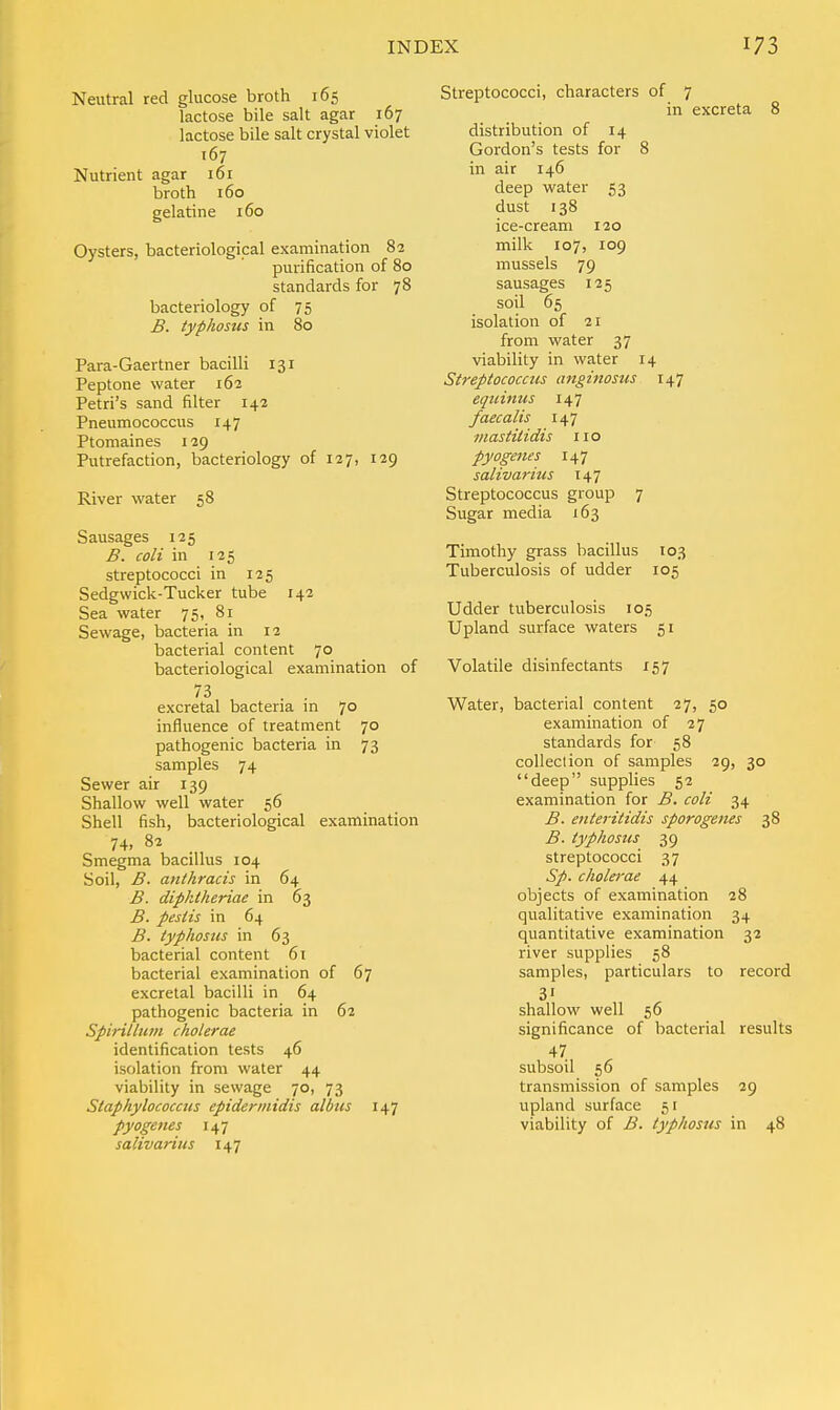 Neutral red glucose broth 165 lactose bile salt agar 167 lactose bile salt crystal violet 167 Nutrient agar 161 broth 160 gelatine 160 Oysters, bacteriological examination 82 purification of 80 standards for 78 bacteriology of 75 B. typhosus in 80 Para-Gaertner bacilli 131 Peptone water 162 Petri's sand filter 142 Pneumococcus 147 Ptomaines 129 Putrefaction, bacteriology of 127, 129 River water 58 Sausages 125 B. coli in 125 streptococci in 125 Sedgwick-Tucker tube 142 Sea water 75, 81 Sewage, bacteria in 12 bacterial content 7° bacteriological examination of excretal bacteria in 70 influence of treatment 70 pathogenic bacteria in 73 samples 74 Sewer air 139 Shallow well water 56 Shell fish, bacteriological examination 74, 82 Smegma bacillus 104 Soil, B. anthracis in 64 B. diphtheriae in 63 B. pestis in 64 B. typhosus in 63 bacterial content 61 bacterial examination of 67 excretal bacilli in 64 pathogenic bacteria in 62 Spirit/urn cholerae identification tests 46 isolation from water 44 viability in sewage 70, 73 Staphylococcus epiderniidis alius 147 pyogenes 147 salivarius 147 Streptococci, characters of 7 in excreta 8 distribution of 14 Gordon's tests for 8 in air 146 deep water 53 dust 138 ice-cream 120 milk 107, 109 mussels 79 sausages 125 soil 65 isolation of 21 from water 37 viability in water 14 Streptococcus anginosus 147 eqicinus 147 faecalis 147 mastilidis 110 pyogenes 147 salivarius 147 Streptococcus group 7 Sugar media 163 Timothy grass bacillus 103 Tuberculosis of udder 105 Udder tuberculosis 105 Upland surface waters 51 Volatile disinfectants 157 Water, bacterial content 27, 50 examination of 27 standards for 58 collection of samples 29, 30 deep supplies 52 examination for B. coli 34 B. enteritidis sporogenes 38 B. typhosus 39 streptococci 37 Sp. cholerae 44 objects of examination 28 qualitative examination 34 quantitative examination 32 river supplies 58 samples, particulars to record shallow well 56 significance of bacterial results 47 subsoil 56 transmission of samples 29 upland surface 51 viability of B. typhosus in 48