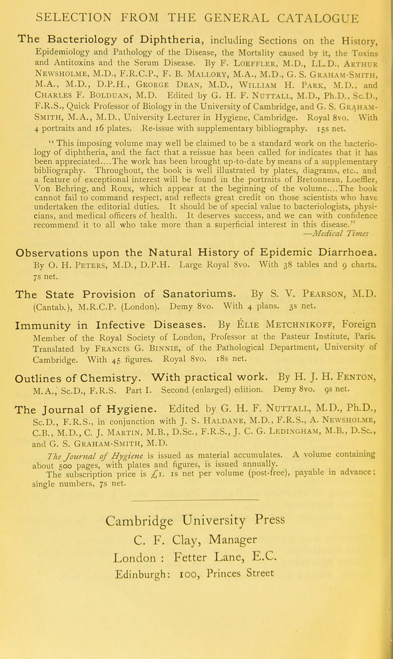 The Bacteriology of Diphtheria, including Sections on the History, Epidemiology and Pathology of the Disease, the Mortality caused by it, the Toxins and Antitoxins and the Serum Disease. By F. Loeffler, M.D., LL.D., Arthur Newsholme, M.D., F.R.C.P., F. B. Mali.ory, M.A., M.D,, G. S. Graham-Smith, M.A., M.D., D.P.H., George Dean, M.D., William H. Park, M.D., and Charles F. Bolduan, M.D. Edited by G. H. F. Nuttall, M.D., Ph.D., Sc.D., F.R.S., Quick Professor of Biology in the University of Cambridge, and G. S. Grah am- Smith, M.A., M.D., University Lecturer in Hygiene, Cambridge. Royal 8vo. With 4 portraits and 16 plates. Re-issue with supplementary bibliography. 15s net.  This imposing volume may well be claimed to be a standard work on the bacterio- logy of diphtheria, and the fact that a reissue has been called for indicates that it has been appreciated....The work has been brought up-to-date by means of a supplementary bibliography. Throughout, the book is well illustrated by plates, diagrams, etc., and a feature of exceptional interest will be found in the portraits of Bretonneau, Loeffler, Von Behring, and Roux, which appear at the beginning of the volume....The book cannot fail to command respect, and reflects great credit on those scientists who have undertaken the editorial duties. It should be of special value to bacteriologists, physi- cians, and medical officers of health. It deserves success, and we can with confidence recommend it to all who take more than a superficial interest in this disease. —Medical Times Observations upon the Natural History of Epidemic Diarrhoea. By O. H. Peters, M.D., D.P.H. Large Royal 8vo. With 38 tables and 9 charts. 7s net. The State Provision of Sanatoriums. By S. V. Pearson, M.D. (Cantab.), M.R.C.P. (London). Demy 8vo. With 4 plans. 3s net. Immunity in Infective Diseases. By Elie Metchnikoff, Foreign Member of the Royal Society of London, Professor at the Pasteur Institute, Paris. Translated by Francis G. Binnie, of the Pathological Department, University of Cambridge. With 45 figures. Royal 8vo. 18s net. Outlines of Chemistry. With practical work. By H. J. H. Fenton, M.A.,' Sc.D., F.R.S. Parti. Second (enlarged) edition. Demy 8vo. 9s net. The Journal of Hygiene. Edited by G. H. F. Nuttall, M.D., Ph.D., Sc.D., F.R.S., in conjunction with J. S. Haldane, M.D., F.R.S., A. Newsholme, C.B., M.D., C. J. Martin, M.B., D.Sc, F.R.S., J. C. G. Ledingham, M.B., D.Sc, and G. S. Graham-Smith, M.D. The Journal of Hygiene is issued as material accumulates. A volume containing about 500 pages, with plates and figures, is issued annually. The subscription price is £1. is net per volume (post-free), payable in advance; single numbers, 7s net. Cambridge University Press C. F. Clay, Manager London : Fetter Lane, E.C. Edinburgh: 100, Princes Street