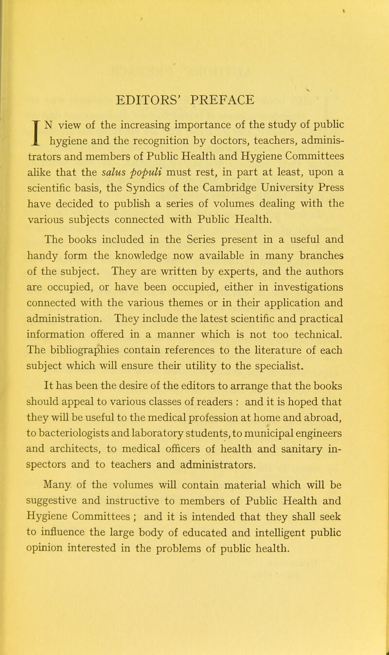 IN view of the increasing importance of the study of pubHc hygiene and the recognition by doctors, teachers, adminis- trators and members of Pubhc Health and Hygiene Committees ahke that the salus populi must rest, in part at least, upon a scientific basis, the Syndics of the Cambridge University Press have decided to publish a series of volumes dealing with the various subjects connected with Public Health. The books included in the Series present in a useful and handy form the knowledge now available in many branches of the subject. They are written by experts, and the authors are occupied, or have been occupied, either in investigations connected with the various themes or in their application and administration. They include the latest scientific and practical information offered in a manner which is not too technical. The bibliographies contain references to the literature of each subject which will ensure their utility to the specialist. It has been the desire of the editors to arrange that the books should appeal to various classes of readers : and it is hoped that they will be useful to the medical profession at home and abroad, to bacteriologists and laboratory students, to municipal engineers and architects, to medical officers of health and sanitary in- spectors and to teachers and administrators. Many, of the volumes will contain material which will be suggestive and instructive to members of Public Health and Hygiene Committees; and it is intended that they shall seek to influence the large body of educated and intelligent public opinion interested in the problems of public health.