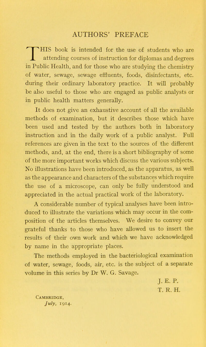 HIS book is intended for the use of students who are X attending courses of instruction for diplomas and degrees in PubHc Health, and for those who are studying the chemistry of water, sewage, sewage effluents, foods, disinfectants, etc. during their ordinary laboratory practice. It will probably be also useful to those who are engaged as public analysts or in public health matters generally. It does not give an exhaustive account of all the available methods of examination, but it describes those which have been used and tested by the authors both in laboratory instruction and in the daily work of a public analyst. Full references are given in the text to the sources of the different methods, and, at the end, there is a short bibliography of some of the more important works which discuss the various subjects. No illustrations have been introduced, as the apparatus, as well as the appearance and characters of the substances which require the use of a microscope, can only be fully understood and appreciated in the actual practical work of the laboratory. A considerable number of typical analyses have been intro- duced to illustrate the variations which may occur in the com- position of the articles themselves. We desire to convey our grateful thanks to those who have allowed us to insert the results of their own work and which we have acknowledged by name in the appropriate places. The methods employed in the bacteriological examination of water, sewage, foods, air, etc. is the subject of a separate volume in this series by Dr W. G. Savage. J. E. P. T. R. H. Cambridge, July, 1914.