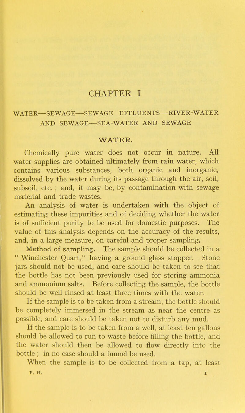 WATER—SEWAGE—SEWAGE EFFLUENTS—RIVER-WATER AND SEWAGE—SEA-WATER AND SEWAGE WATER. Chemically pure water does not occur in nature. All water supplies are obtained ultimately from rain water, which contains various substances, both organic and inorganic, dissolved by the water during its passage through the air, soil, subsoil, etc. ; and, it may be, by contamination with sewage material and trade wastes. An analysis of water is undertaken with the object of estimating these impurities and of deciding whether the water is of sufficient purity to be used for domestic purposes. The value of this analysis depends on the accuracy of the results, and, in a large measure, on careful and proper sampling. Method of sampling. The sample should be collected in a  Winchester Quart, having a ground glass stopper. Stone jars should not be used, and care should be taken to see that the bottle has not been previously used for storing ammonia and ammonium salts. Before collecting the sample, the bottle should be well rinsed at least three times with the water. If the sample is to be taken from a stream, the bottle should be completely immersed in the stream as near the centre as possible, and care should be taken not to disturb any mud. If the sample is to be taken from a well, at least ten gallons should be allowed to run to waste before filling the bottle, and the water should then be allowed to flow directly into the bottle ; in no case should a funnel be used. When the sample is to be collected from a tap, at least p. H. I