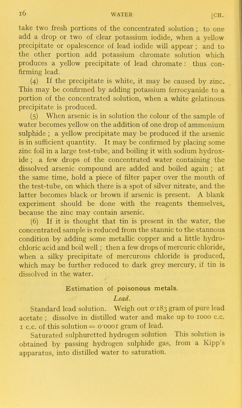 take two fresh portions of the concentrated solution ; to one add a drop or two of clear potassium iodide, when a yellow precipitate or opalescence of lead iodide will appear ; and to the other portion add potassium chromate solution which produces a yellow precipitate of lead chromate : thus con- firming lead. (4) If the precipitate is white, it may be caused by zinc. This may be confirmed by adding potassium ferrocyanide to a portion of the concentrated solution, when a white gelatinous precipitate is produced. (5) When arsenic is in solution the colour of the sample of water becomes yellow on the addition of one drop of ammonium sulphide ; a yellow precipitate may be produced if the arsenic is in sufficient quantity. It may be confirmed by placing some zinc foil in a large test-tube, and boiling it with sodium hydrox- ide ; a few drops of the concentrated water containing the dissolved arsenic compound are added and boiled again ; at the same time, hold a piece of filter paper over the mouth of the test-tube, on which there is a spot of silver nitrate, and the latter becomes black or brown if arsenic is present. A blank experiment should be done with the reagents themselves, because the zinc may contain arsenic. (6) If it is thought that tin is present in the water, the concentrated sample is reduced from the stannic to the stannous condition by adding some metallic copper and a little hydro- chloric acid and boil well; then a few drops of mercuric chloride, when a silky precipitate of mercurous chloride is produced, which may be further reduced to dark grey mercury, if tin is dissolved in the water. Estimation of poisonous metals. Lead. Standard lead solution. Weigh out 0-183 gram of pure lead acetate ; dissolve in distilled water and make up to 1000 c.c. I c.c. of this solution = q-oooi gram of lead. Saturated sulphuretted hydrogen solution This solution is obtained by passing hydrogen sulphide gas, from a Kipp's apparatus, into distilled water to saturation.