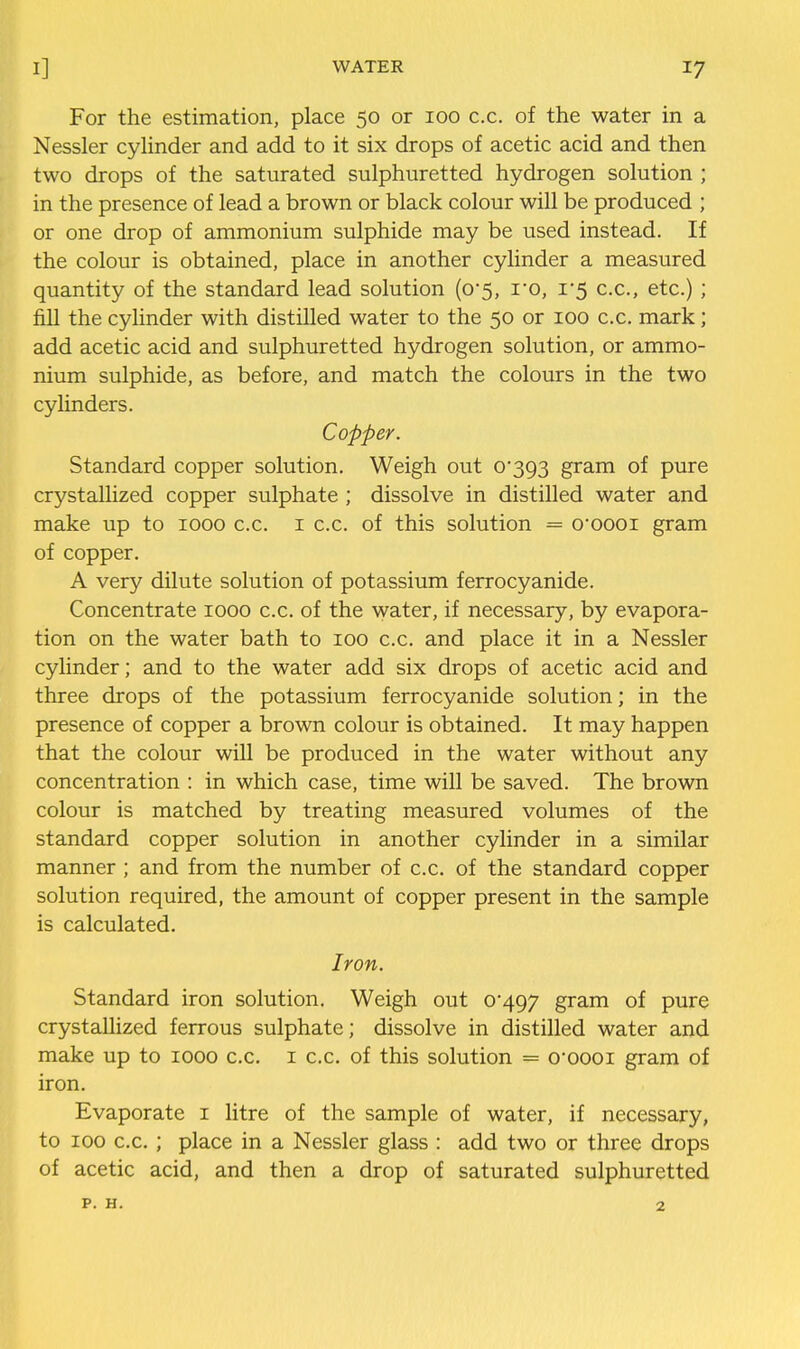 For the estimation, place 50 or 100 c.c. of the water in a Nessler cylinder and add to it six drops of acetic acid and then two drops of the saturated sulphuretted hydrogen solution ; in the presence of lead a brown or black colour will be produced ; or one drop of ammonium sulphide may be used instead. If the colour is obtained, place in another cylinder a measured quantity of the standard lead solution (o'5, I'o, i'5 c.c, etc.) ; fill the cylinder with distilled water to the 50 or 100 c.c. mark; add acetic acid and sulphuretted hydrogen solution, or ammo- nium sulphide, as before, and match the colours in the two cylinders. Copper. Standard copper solution. Weigh out 0393 gram of pure crystallized copper sulphate ; dissolve in distilled water and make up to 1000 c.c. i c.c. of this solution = o'oooi gram of copper. A very dilute solution of potassium ferrocyanide. Concentrate 1000 c.c. of the Avater, if necessary, by evapora- tion on the water bath to 100 c.c. and place it in a Nessler cylinder; and to the water add six drops of acetic acid and three drops of the potassium ferrocyanide solution; in the presence of copper a brown colour is obtained. It may happen that the colour will be produced in the water without any concentration : in which case, time will be saved. The brown colour is matched by treating measured volumes of the standard copper solution in another cylinder in a similar manner ; and from the number of c.c. of the standard copper solution required, the amount of copper present in the sample is calculated. Iron. Standard iron solution. Weigh out 0*497 gram of pure crystallized ferrous sulphate; dissolve in distilled water and make up to 1000 c.c. i c.c. of this solution = 0oooi gram of iron. Evaporate i litre of the sample of water, if necessary, to 100 c.c. ; place in a Nessler glass : add two or three drops of acetic acid, and then a drop of saturated sulphuretted p. H. 2