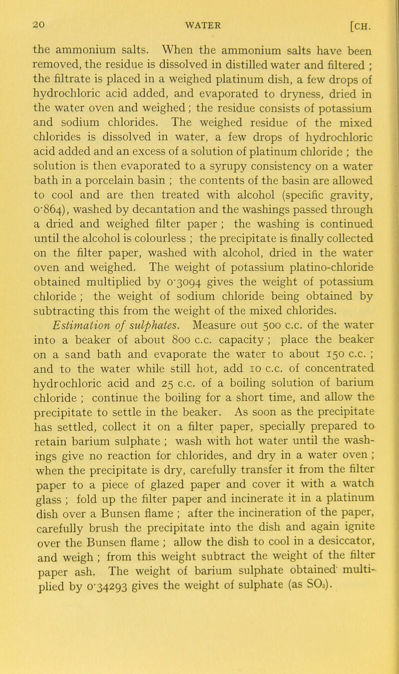 the ammonium salts. When the ammonium salts have been removed, the residue is dissolved in distilled water and filtered ; the filtrate is placed in a weighed platinum dish, a few drops of hydrochloric acid added, and evaporated to dryness, dried in the water oven and weighed; the residue consists of potassium and sodium chlorides. The weighed residue of the mixed chlorides is dissolved in water, a few drops of hydrochloric acid added and an excess of a solution of platinum chloride ; the solution is then evaporated to a syrupy consistency on a water bath in a porcelain basin ; the contents of the basin are allowed to cool and are then treated with alcohol (specific gravity, 0864), washed by decantation and the washings passed through a dried and weighed filter paper ; the washing is continued until the alcohol is colourless ; the precipitate is finally collected on the filter paper, washed with alcohol, dried in the water oven and weighed. The weight of potassium platino-chloride obtained multiplied by 0*3094 gives the weight of potassium chloride ; the weight of sodium chloride being obtained by subtracting this from the weight of the mixed chlorides. Estimation of sulphates. Measure out 500 c.c. of the water into a beaker of about 800 c.c. capacity ; place the beaker on a sand bath and evaporate the water to about 150 c.c. ; and to the water while still hot, add 10 c.c. of concentrated hydrochloric acid and 25 c.c. of a boiling solution of barium chloride ; continue the boiling for a short time, and allow the precipitate to settle in the beaker. As soon as the precipitate has settled, collect it on a filter paper, specially prepared to retain barium sulphate ; wash with hot water until the wash- ings give no reaction for chlorides, and dry in a water oven ; when the precipitate is dry, carefully transfer it from the filter paper to a piece of glazed paper and cover it with a watch glass ; fold up the filter paper and incinerate it in a platinum dish over a Bunsen flame ; after the incineration of the paper, carefully brush the precipitate into the dish and again ignite over the Bunsen flame ; allow the dish to cool in a desiccator, and weigh ; from this weight subtract the weight of the filter paper ash. The weight of barium sulphate obtained' multi-^ plied by 0*34293 gives the weight of sulphate (as SO3).