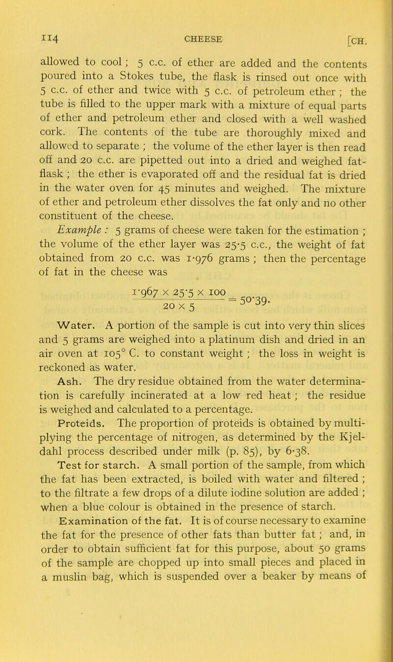 allowed to cool; 5 c.c. of ether are added and the contents poured into a Stokes tube, the flask is rinsed out once with 5 c.c. of ether and twice with 5 c.c. of petroleum ether ; the tube is filled to the upper mark with a mixture of equal parts of ether and petroleum ether and closed with a well washed cork. The contents of the tube are thoroughly mixed and allowed to separate ; the volume of the ether layer is then read off and 20 c.c. are pipetted out into a dried and weighed fat- flask ; the ether is evaporated off and the residual fat is dried in the water oven for 45 minutes and weighed. The mixture of ether and petroleum ether dissolves the fat only and no other constituent of the cheese. Example : 5 grams of cheese were taken for the estimation ; the volume of the ether layer was 25-5 c.c, the weight of fat obtained from 20 c.c. was 1-976 grams ; then the percentage of fat in the cheese was 1-067 X 25-5 X 100 20 X 5 ^ Water. A portion of the sample is cut into very thin sHces and 5 grams are weighed into a platinum dish and dried in an air oven at 105° C. to constant weight; the loss in weight is reckoned as water. Ash. The dry residue obtained from the water determina- tion is carefully incinerated at a low red heat; the residue is weighed and calculated to a percentage. Proteids. The proportion of proteids is obtained by multi- plying the percentage of nitrogen, as determined by the Kjel- dahl process described under milk (p. 85), by 6-38. Test for starch. A small portion of the sample, from which the fat has been extracted, is boiled with water and filtered; to the filtrate a few drops of a dilute iodine solution are added ; when a blue colour is obtained in the presence of starch. Examination of the fat. It is of course necessary to examine the fat for the presence of other fats than butter fat; and, in order to obtain sufficient fat for this purpose, about 50 grams of the sample are chopped up into small pieces and placed in a muslin bag, which is suspended over a beaker by means of