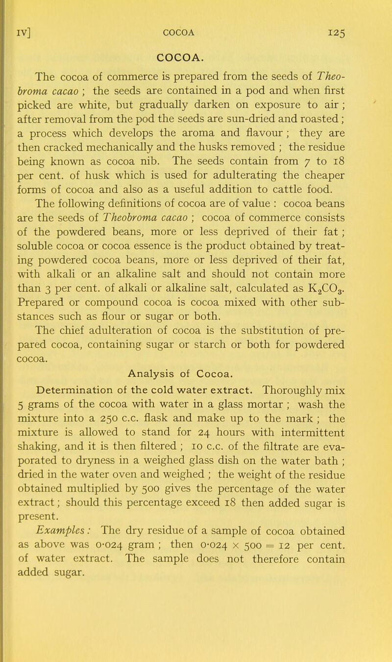 COCOA. The cocoa of commerce is prepared from the seeds of Theo- hroma cacao ; the seeds are contained in a pod and when first picked are white, but gradually darken on exposure to air ; after removal from the pod the seeds are sun-dried and roasted; a process which develops the aroma and flavour ; they are then cracked mechanically and the husks removed ; the residue being known as cocoa nib. The seeds contain from 7 to 18 per cent, of husk which is used for adulterating the cheaper forms of cocoa and also as a useful addition to cattle food. The following definitions of cocoa are of value : cocoa beans are the seeds of Theobroma cacao ; cocoa of commerce consists of the powdered beans, more or less deprived of their fat; soluble cocoa or cocoa essence is the product obtained by treat- ing powdered cocoa beans, more or less deprived of their fat, with alkali or an alkaline salt and should not contain more than 3 per cent, of alkali or alkaline salt, calculated as KgCOg. Prepared or compound cocoa is cocoa mixed with other sub- stances such as flour or sugar or both. The chief adulteration of cocoa is the substitution of pre- pared cocoa, containing sugar or starch or both for powdered cocoa. Analysis of Cocoa. Determination of the cold water extract. Thoroughly mix 5 grams of the cocoa with water in a glass mortar; wash the mixture into a 250 c.c. flask and make up to the mark ; the mixture is allowed to stand for 24 hours with intermittent shaking, and it is then filtered ; 10 c.c. of the filtrate are eva- porated to dryness in a weighed glass dish on the water bath ; dried in the water oven and weighed ; the weight of the residue obtained multiplied by 500 gives the percentage of the water extract; should this percentage exceed 18 then added sugar is present. Examples: The dry residue of a sample of cocoa obtained as above was 0-024 gram ; then 0-024 x 500 = 12 per cent, of water extract. The sample does not therefore contain added sugar.