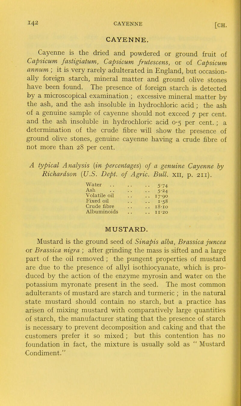 CAYENNE. Cayenne is the dried and powdered or ground fruit of Capsicum fastigiatum, Capsicum frutescens, or of Capsicum annum ; it is very rarely adulterated in England, but occasion- ally foreign starch, mineral matter and ground olive stones have been found. The presence of foreign starch is detected by a microscopical examination ; excessive mineral matter by the ash, and the ash insoluble in hydrochloric acid; the ash of a genuine sample of cayenne should not exceed 7 per cent, and the ash insoluble in hydrochloric acid 0-5 per cent. ; a determination of the crude fibre will show the presence of ground olive stones, genuine cayenne having a crude fibre of not more than 28 per cent. A typical Analysis {in percentages) of a genuine Cayenne by Richardson {U.S. Dept. of Agric. Bull, xii, p. 211). Water .. .. .. 5-74 Ash .. .. .. 5-24 Volatile oil .. .. 17-90 Fixed oil .. .. 1-58 Crude fibre .. .. i8-io Albuminoids .. .. 11-20 MUSTARD. Mustard is the ground seed of Sinapis alba, Brassica juncea or Brassica nigra ; after grinding the mass is sifted and a large part of the oil removed ; the pungent properties of mustard are due to the presence of allyl isothiocyanate, which is pro- duced by the action of the enzyme m5n:osin and water on the potassium myronate present in the seed. The most common adulterants of mustard are starch and turmeric ; in the natural state mustard should contain no starch, but a practice has arisen of mixing mustard with comparatively large quantities of starch, the manufacturer stating that the presence of starch is necessary to prevent decomposition and caking and that the customers prefer it so mixed ; but this contention has no foundation in fact, the mixture is usually sold as  Mustard Condiment.