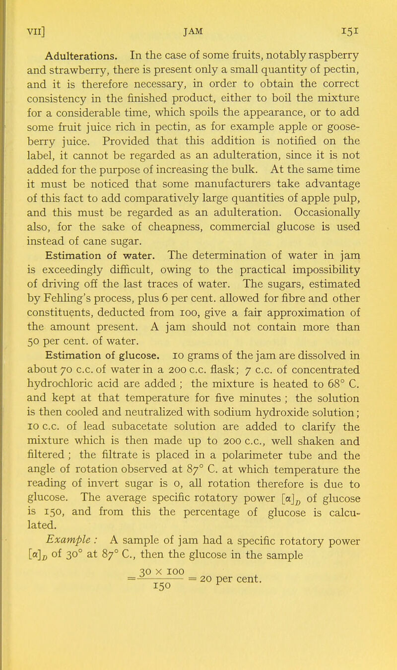 Adulterations. In the case of some fruits, notably raspberry and strawberry, there is present only a small quantity of pectin, and it is therefore necessary, in order to obtain the correct consistency in the finished product, either to boil the mixture for a considerable time, which spoils the appearance, or to add some fruit juice rich in pectin, as for example apple or goose- berry juice. Provided that this addition is notified on the label, it cannot be regarded as an adulteration, since it is not added for the purpose of increasing the bulk. At the same time it must be noticed that some manufacturers take advantage of this fact to add comparatively large quantities of apple pulp, and this must be regarded as an adulteration. Occasionally also, for the sake of cheapness, commercial glucose is used instead of cane sugar. Estimation of water. The determination of water in jam is exceedingly difficult, owing to the practical impossibility of driving off the last traces of water. The sugars, estimated by Fehling's process, plus 6 per cent, allowed for fibre and other constituents, deducted from lOO, give a fair approximation of the amount present. A jam should not contain more than 50 per cent, of water. Estimation of glucose. 10 grams of the jam are dissolved in about 70 c.c. of water in a 200 c.c. flask; 7 c.c. of concentrated hydrochloric acid are added ; the mixture is heated to 68° C. and kept at that temperature for five minutes; the solution is then cooled and neutralized with sodium hydroxide solution; 10 c.c. of lead subacetate solution are added to clarify the mixture which is then made up to 200 c.c, well shaken and filtered ; the filtrate is placed in a polarimeter tube and the angle of rotation observed at 87° C. at which temperature the reading of invert sugar is o, all rotation therefore is due to glucose. The average specific rotatory power [ajj, of glucose is 150, and from this the percentage of glucose is calcu- lated. Example: A sample of jam had a specific rotatory power [a]J) of 30° at 87° C, then the glucose in the sample 30 X 100 =—— = 20 per cent. 150 ^