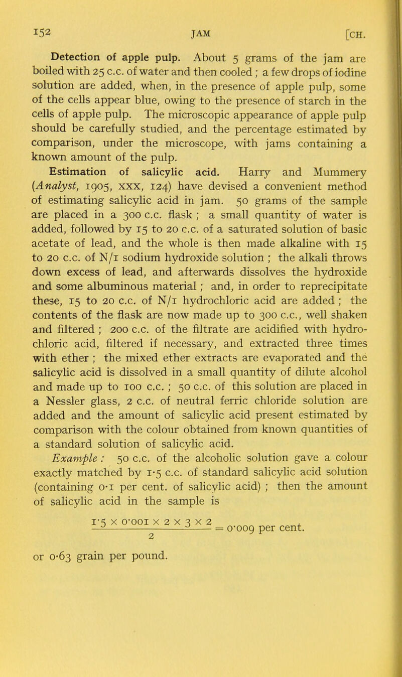 Detection of apple pulp. About 5 grams of the jam are boiled with 25 c.c. of water and then cooled ; a few drops of iodine solution are added, when, in the presence of apple pulp, some of the cells appear blue, owing to the presence of starch in the cells of apple pulp. The microscopic appearance of apple pulp should be carefully studied, and the percentage estimated by comparison, under the microscope, with jams containing a known amount of the pulp. Estimation of salicylic acid, Harry and Mummery {Analyst, 1905, xxx, 124) have devised a convenient method of estimating salicylic acid in jam. 50 grams of the sample are placed in a 300 c.c. flask ; a small quantity of water is added, followed by 15 to 20 c.c. of a saturated solution of basic acetate of lead, and the whole is then made alkaline with 15 to 20 c.c. of N/i sodium hydroxide solution ; the alkali throws down excess of lead, and afterwards dissolves the hydroxide and some albuminous material; and, in order to reprecipitate these, 15 to 20 c.c. of N/i hydrochloric acid are added ; the contents of the flask are now made up to 300 c.c, well shaken and filtered ; 200 c.c. of the filtrate are acidified with hydro- chloric acid, filtered if necessary, and extracted three times with ether ; the mixed ether extracts are evaporated and the salicylic acid is dissolved in a small quantity of dilute alcohol and made up to 100 c.c. ; 50 c.c. of this solution are placed in a Nessler glass, 2 c.c. of neutral ferric chloride solution are added and the amount of salicylic acid present estimated by comparison with the colour obtained from known quantities of a standard solution of salicylic acid. Example : 50 c.c. of the alcoholic solution gave a colour exactly matched by 1-5 c.c. of standard salicyhc acid solution (containing o-i per cent, of sahcylic acid) ; then the amount of salicylic acid in the sample is 1-5 X Q-QOi X 2 X 3 X 2 2 = 0*009 cent. or 0-63 grain per pound.