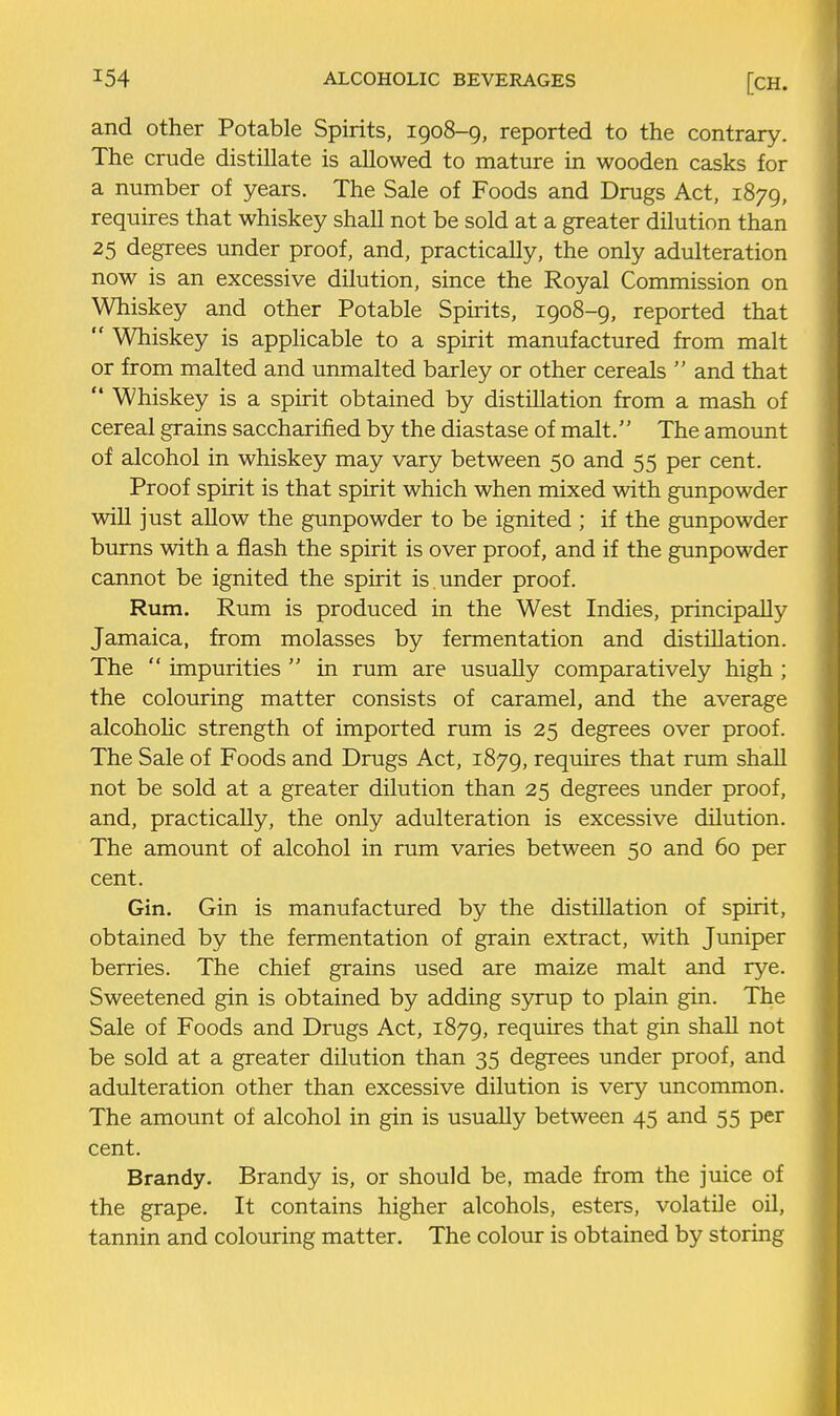 and other Potable Spirits, 1908-9, reported to the contrary. The crude distillate is allowed to mature in wooden casks for a number of years. The Sale of Foods and Drugs Act, 1879, requires that whiskey shall not be sold at a greater dilution than 25 degrees under proof, and, practically, the only adulteration now is an excessive dilution, since the Royal Commission on Whiskey and other Potable Spirits, 1908-9, reported that  Whiskey is applicable to a spirit manufactured from malt or from malted and unmalted barley or other cereals  and that  Whiskey is a spirit obtained by distillation from a mash of cereal grains saccharified by the diastase of malt. The amount of alcohol in whiskey may vary between 50 and 55 per cent. Proof spirit is that spirit which when mixed with gunpowder will just allow the gunpowder to be ignited ; if the gunpowder burns with a flash the spirit is over proof, and if the gunpowder cannot be ignited the spirit is under proof. Rum. Rum is produced in the West Indies, principally Jamaica, from molasses by fermentation and distillation. The  impurities  in rum are usually comparatively high ; the colouring matter consists of caramel, and the average alcohohc strength of imported rum is 25 degrees over proof. The Sale of Foods and Drugs Act, 1879, requires that rum shall not be sold at a greater dilution than 25 degrees under proof, and, practically, the only adulteration is excessive dilution. The amount of alcohol in rum varies between 50 and 60 per cent. Gin. Gin is manufactured by the distillation of spirit, obtained by the fermentation of grain extract, with Juniper berries. The chief grains used are maize malt and rye. Sweetened gin is obtained by adding syrup to plain gin. The Sale of Foods and Drugs Act, 1879, requires that gin shall not be sold at a greater dilution than 35 degrees under proof, and adulteration other than excessive dilution is very uncommon. The amount of alcohol in gin is usually between 45 and 55 per cent. Brandy. Brandy is, or should be, made from the juice of the grape. It contains higher alcohols, esters, volatile oil, tannin and colouring matter. The colour is obtained by storing