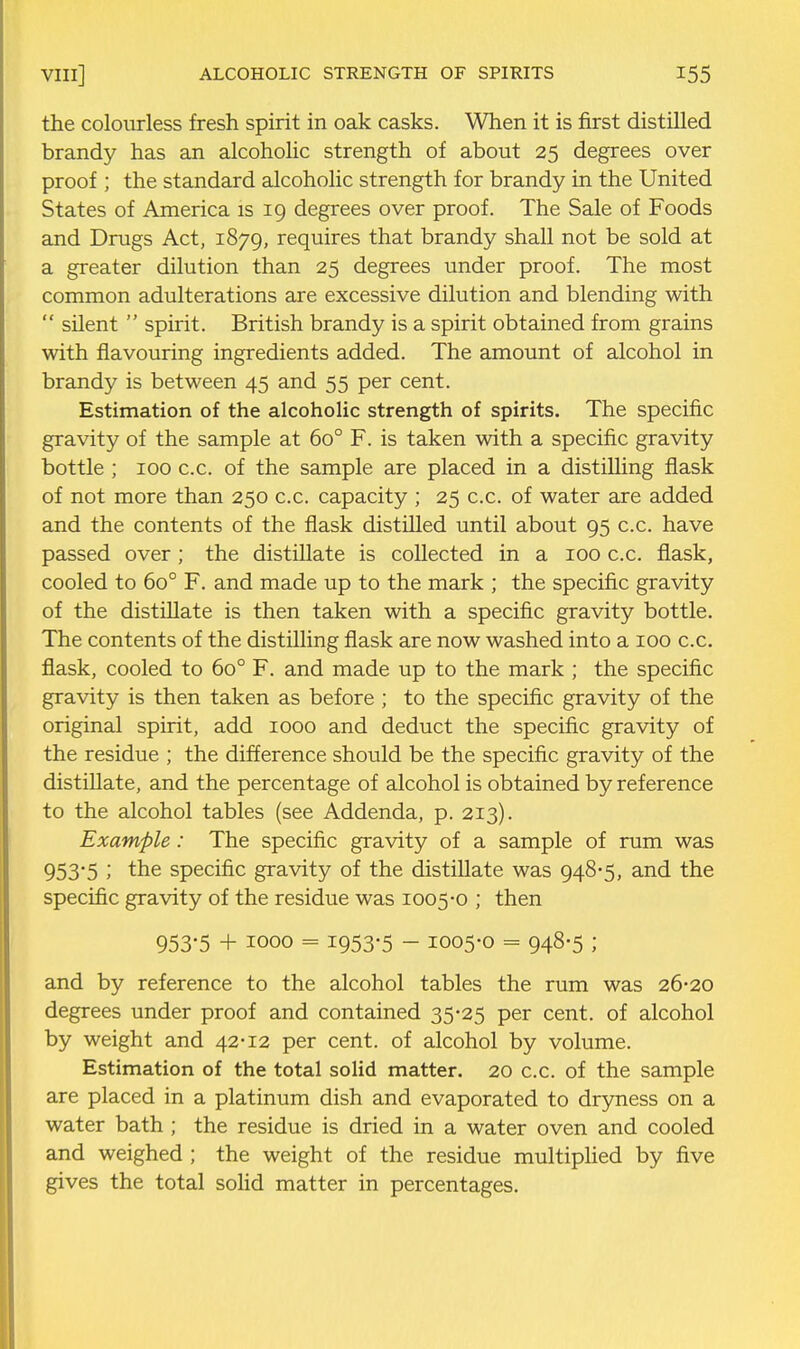 the colourless fresh spirit in oak casks. When it is first distilled brandy has an alcoholic strength of about 25 degrees over proof ; the standard alcoholic strength for brandy in the United States of America is 19 degrees over proof. The Sale of Foods and Drugs Act, 1879, requires that brandy shall not be sold at a greater dilution than 25 degrees under proof. The most common adulterations are excessive dilution and blending with  silent  spirit. British brandy is a spirit obtained from grains with flavouring ingredients added. The amount of alcohol in brandy is between 45 and 55 per cent. Estimation of the alcoholic strength of spirits. The specific gravity of the sample at 60° F. is taken with a specific gravity bottle ; 100 c.c. of the sample are placed in a distilling flask of not more than 250 c.c. capacity ; 25 c.c. of water are added and the contents of the flask distilled until about 95 c.c. have passed over; the distillate is collected in a 100 c.c. flask, cooled to 60° F. and made up to the mark ; the specific gravity of the distillate is then taken with a specific gravity bottle. The contents of the distilling flask are now washed into a 100 c.c. flask, cooled to 60° F. and made up to the mark ; the specific gravity is then taken as before ; to the specific gravity of the original spirit, add 1000 and deduct the specific gravity of the residue ; the difference should be the specific gravity of the distillate, and the percentage of alcohol is obtained by reference to the alcohol tables (see Addenda, p. 213). Example: The specific gravity of a sample of rum was 953*5 J the specific gravity of the distillate was 948-5, and the specific gravity of the residue was 1005-0 ; then 953-5 + 1000 = 1953-5 - 1005-0 = 948-5 ; and by reference to the alcohol tables the rum was 26-20 degrees under proof and contained 35-25 per cent, of alcohol by weight and 42-12 per cent, of alcohol by volume. Estimation of the total solid matter. 20 c.c. of the sample are placed in a platinum dish and evaporated to dryness on a water bath ; the residue is dried in a water oven and cooled and weighed ; the weight of the residue multiplied by five gives the total solid matter in percentages.