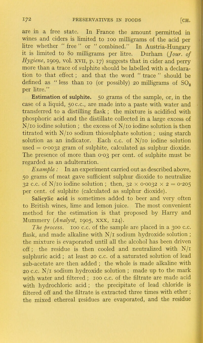 are in a free state. In France the amount permitted in wines and ciders is limited to 100 milligrams of the acid per litre whether  free  or  combined. In Austria-Hungary it is limited to 80 milligrams per Utre. Durham {Jour, of Hygiene, 1909, vol. xvii, p. 17) suggests that in cider and perry more than a trace of sulphite should be labelled with a declara- tion to that effect; and that the word  trace  should be defined as  less than 10 (or possibly) 20 miUigrams of SOg per litre. Estimation of sulphite. 50 grams of the sample, or, in the case of a liquid, 50 c.c, are made into a paste with water and transferred to a distilling flask ; the mixture is acidified with phosphoric acid and the distillate collected in a large excess of N/io iodine solution ; the excess of N/io iodine solution is then titrated with N/io sodium thiosulphate solution ; using starch solution as an indicator. Each c.c. of N/io iodine solution used = 0-0032 gram of sulphite, calculated as sulphur dioxide. The presence of more than 0-03 per cent, of sulphite must be regarded as an adulteration. Example : In an experiment carried out as described above, 50 grams of meat gave sufficient sulphur dioxide to neutraUze 32 c.c. of N/io iodine solution ; then, 32 x 0-0032 x 2 = 0-205 per cent, of sulphite (calculated as sulphur dioxide). Salicylic acid is sometimes added to beer and very often to British wines, lime and lemon juice. The most convenient method for the estimation is that proposed by Harry and Mummery {Analyst, 1905, xxx, 124). The process. 100 c.c. of the sample are placed in a 300 c.c. flask, and made alkaline with N/i sodium hydroxide solution ; the mixture is evaporated until all the alcohol has been driven off; the residue is then cooled and neutrahzed with N/i sulphuric acid ; at least 20 c.c. of a saturated solution of lead sub-acetate are then added ; the whole is made alkahne with 20 c.c. N/i sodium hydroxide solution ; made up to the mark with water and filtered ; 100 c.c. of the filtrate are made acid with hydrochloric acid ; the precipitate of lead chloride is filtered off and the filtrate is extracted three times with ether ; the mixed ethereal residues are evaporated, and the residue