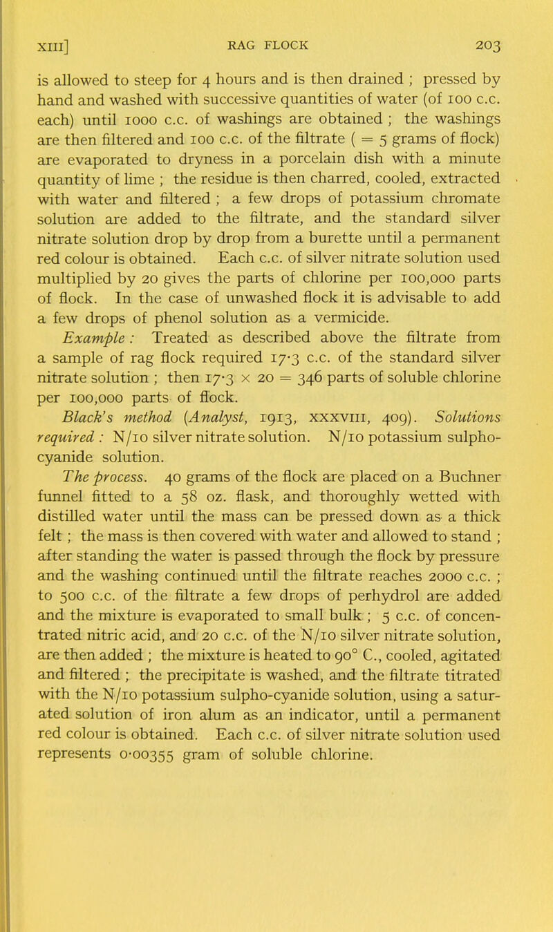 is allowed to steep for 4 hours and is then drained ; pressed by hand and washed with successive quantities of water (of 100 c.c. each) until 1000 c.c. of washings are obtained ; the washings are then filtered and 100 c.c. of the filtrate ( = 5 grams of flock) are evaporated to dryness in a porcelain dish with a minute quantity of lime ; the residue is then charred, cooled, extracted with water and filtered ; a few drops of potassium chromate solution are added to the filtrate, and the standard silver nitrate solution drop by drop from a burette until a permanent red colour is obtained. Each c.c. of silver nitrate solution used multiplied by 20 gives the parts of chlorine per 100,000 parts of flock. In the case of unwashed flock it is advisable to add a few drops of phenol solution as a vermicide. Example : Treated as described above the filtrate from a sample of rag flock required 17-3 c.c. of the standard silver nitrate solution ; then 17-3 x 20 = 346 parts of soluble chlorine per 100,000 parts of flock. Black's method [Analyst, 1913, xxxviii, 409). Solutions required: N/io silver nitrate solution. N/io potassium sulpho- cyanide solution. The process. 40 grams of the flock are placed on a Buchner funnel fitted to a 58 oz. flask, and thoroughly wetted with distilled water until the mass can be pressed down as a thick felt; the mass is then covered with water and allowed to stand ; after standing the water is passed through the flock by pressure and the washing continued until the filtrate reaches 2000 c.c. ; to 500 c.c. of the filtrate a few drops of perhydrol are added and the mixture is evaporated to small bulk ; 5 c.c. of concen- trated nitric acid, and 20 c.c. of the N/io silver nitrate solution, are then added ; the mixture is heated to 90° C, cooled, agitated and filtered ; the precipitate is washed, and the filtrate titrated with the N/io potassium sulpho-cyanide solution, using a satur- ated solution of iron alum as an indicator, until a permanent red colour is obtained. Each c.c. of silver nitrate solution used represents 0-00355 gram of soluble chlorine.