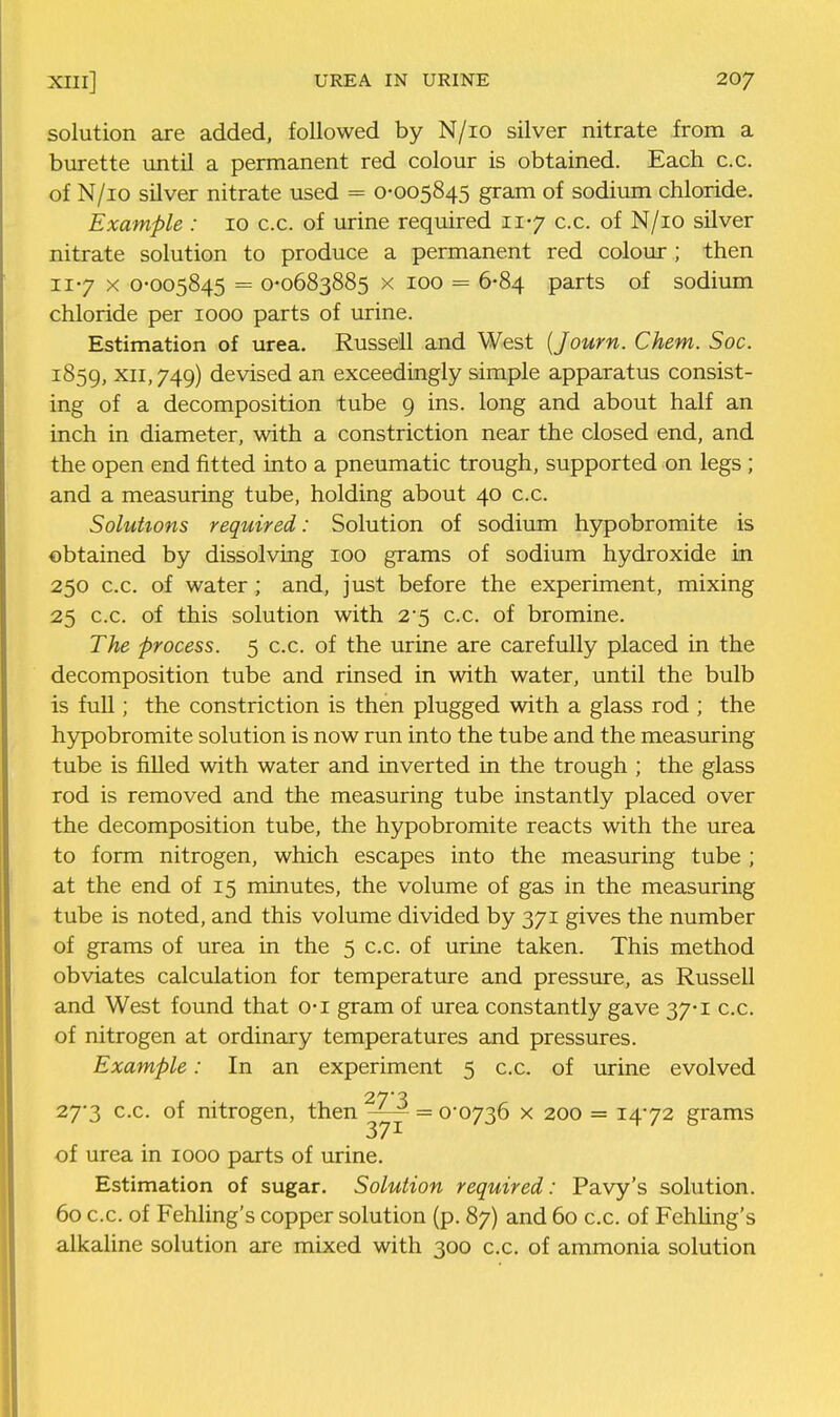 solution are added, followed by N/io silver nitrate from a burette iintil a permanent red colour is obtained. Each c.c. of N/io silver nitrate used = 0-005845 gram of sodirnn chloride. Example : 10 c.c. of urine required 11-7 c.c. of N/io silver nitrate solution to produce a permanent red colour ; then 117 X 0-005845 = 0-0683885 X 100 = 6-84 parts of sodium chloride per 1000 parts of urine. Estimation of urea. Russell and West {Journ. Chem. Soc. 1859, XII, 749) devised an exceedingly simple apparatus consist- ing of a decomposition tube 9 ins. long and about half an inch in diameter, with a constriction near the closed end, and the open end fitted into a pneumatic trough, supported on legs ; and a measuring tube, holding about 40 c.c. Solutions required: Solution of sodium hypobromite is obtained by dissolving 100 grams of sodium hydroxide in 250 c.c. of water ; and, just before the experiment, mixing 25 c.c. of this solution with 2*5 c.c. of bromine. The process. 5 c.c. of the urine are carefully placed in the decomposition tube and rinsed in with water, until the bulb is full; the constriction is then plugged with a glass rod ; the h5rpobromite solution is now run into the tube and the measuring tube is filled with water and inverted in the trough ; the glass rod is removed and the measuring tube instantly placed over the decomposition tube, the hypobromite reacts with the urea to form nitrogen, which escapes into the measuring tube ; at the end of 15 minutes, the volume of gas in the measuring tube is noted, and this volume divided by 371 gives the number of grams of urea in the 5 c.c. of urine taken. This method obviates calculation for temperature and pressure, as Russell and West found that o-i gram of urea constantly gave 37-1 c.c. of nitrogen at ordinary temperatures and pressures. Example: In an experiment 5 c.c. of urine evolved 27-3 c.c. of nitrogen, then = 0-0736 x 200 = 1472 grams 37 ^ of urea in 1000 peirts of urine. Estimation of sugar. Solution required: Pavy's solution. 60 c.c. of Fehling's copper solution (p. 87) and 60 c.c. of Fehhng's alkaline solution are mixed with 300 c.c. of ammonia solution