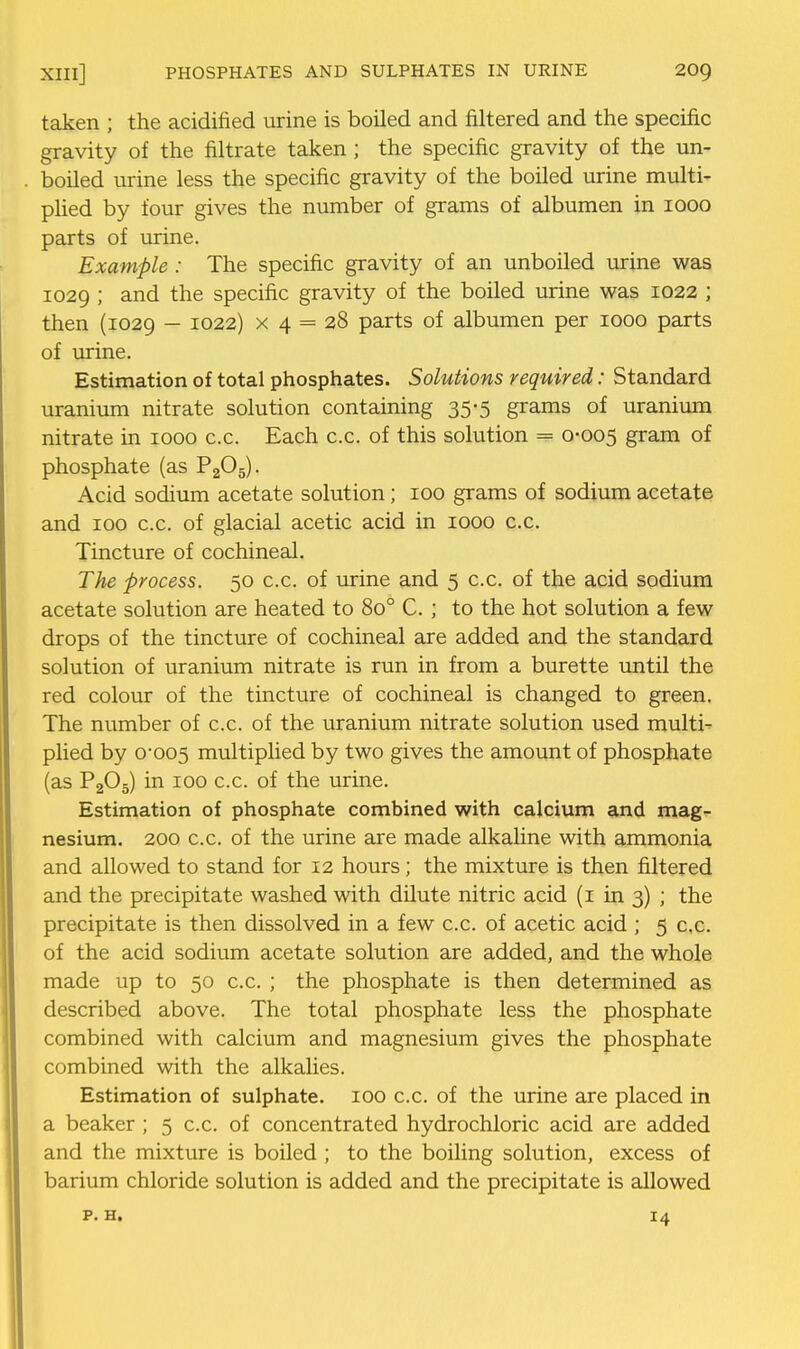 XIIl] PHOSPHATES AND SULPHATES IN URINE 20g taken ; the acidified urine is boiled and filtered and the specific gravity of the filtrate taken; the specific gravity of the un- boiled urine less the specific gravity of the boiled urine multi- pHed by four gives the number of grams of albumen in looo parts of urine. Example : The specific gravity of an unboiled urine was 1029 ; and the specific gravity of the boiled urine was 1022 ; then (1029 - ^022) X 4 = 28 parts of albumen per 1000 parts of urine. Estimation of total phosphates. Solutions required: Standard uranium nitrate solution containing 35-5 grams of uranium nitrate in 1000 c.c. Each c.c. of this solution = 0-005 gram of phosphate (as P2O5). Acid sodium acetate solution; 100 grams of sodium acetate and 100 c.c. of glacial acetic acid in 1000 c.c. Tincture of cochineal. The process. 50 c.c. of urine and 5 c.c. of the acid sodium acetate solution are heated to 80° C. ; to the hot solution a few drops of the tincture of cochineal are added and the standard solution of uranium nitrate is run in from a burette until the red colour of the tincture of cochineal is changed to green. The number of c.c. of the uranium nitrate solution used multi- plied by 0-005 multiplied by two gives the amount of phosphate (as P2O5) in 100 c.c. of the urine. Estimation of phosphate combined with calcium and mag- nesium. 200 c.c. of the urine are made alkaline with ammonia and allowed to stand for 12 hours; the mixture is then filtered and the precipitate washed with dilute nitric acid (i in 3) ; the precipitate is then dissolved in a few c.c. of acetic acid ; 5 c.c. of the acid sodium acetate solution are added, and the whole made up to 50 c.c. ; the phosphate is then determined as described above. The total phosphate less the phosphate combined with calcium and magnesium gives the phosphate combined with the alkalies. Estimation of sulphate. 100 c.c. of the urine are placed in a beaker; 5 c.c. of concentrated hydrochloric acid are added and the mixture is boiled ; to the boiling solution, excess of barium chloride solution is added and the precipitate is allowed