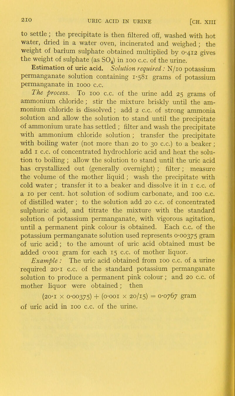 URIC ACID IN URINE [CH. XIII to settle; the precipitate is then filtered off, washed with hot water, dried in a water oven, incinerated and weighed; the weight of barium sulphate obtained multiplied by 0-412 gives the weight of sulphate (as SOJ in 100 c.c. of the urine. Estimation of uric acid. Solution required: N/io potassium permanganate solution containing 1-581 grams of potassium permanganate in 1000 c.c. The process. To 100 c.c. of the urine add 25 grams of ammonium chloride; stir the mixture briskly until the am- monium chloride is dissolved ; add 2 c.c. of strong ammonia solution and allow the solution to stand until the precipitate of ammonium urate has settled ; filter and wash the precipitate with ammonium chloride solution ; transfer the precipitate with boiling water (not more than 20 to 30 c.c.) to a beaker ; add I c.c. of concentrated hydrochloric acid and heat the solu- tion to boihng ; allow the solution to stand until the uric acid has crystallized out (generally overnight) ; filter; measure the volume of the mother liquid ; wash the precipitate with cold water; transfer it to a beaker and dissolve it in i c.c. of a 10 per cent, hot solution of sodium carbonate, and 100 c.c. of distilled water; to the solution add 20 c.c. of concentrated sulphuric acid, and titrate the mixture with the standard solution of potassium permanganate, with vigorous agitation, until a permanent pink colour is obtained. Each c.c. of the potassium permanganate solution used represents 0-00375 gram of uric acid; to the amount of uric acid obtained must be added 0*001 gram for each 15 c.c. of mother liquor. Example : The uric acid obtained from 100 c.c. of a lurine required 20-i c.c. of the standard potassium permanganate solution to produce a permanent pink colour; and 20 c.c. of mother liquor were obtained; then (20-1 X 0-00375) + (0-001 X 20/15) = 0-0767 gram of uric acid in 100 c.c. of the urine.