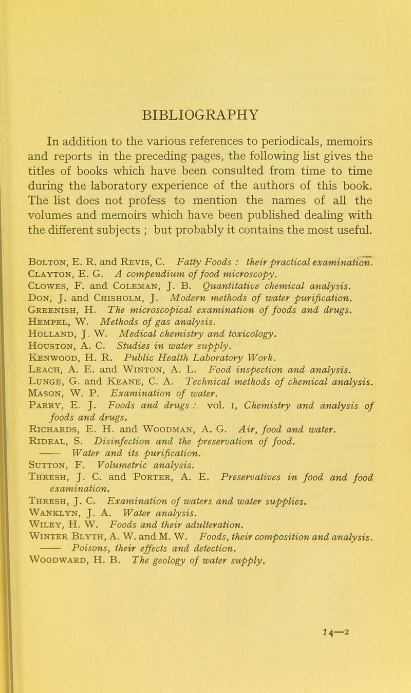 BIBLIOGRAPHY In addition to the various references to periodicals, memoirs and reports in the preceding pages, the following list gives the titles of books which have been consulted from time to time during the laboratory experience of the authors of this book. The Hst does not profess to mention the names of all the volumes and memoirs which have been published deahng with the different subjects ; but probably it contains the most useful, Bolton, E. R. and Revis, C. Fatty Foods : their practical examination. Clayton, E. G. A compendium of food microscopy. Clowes, F. and Coleman, J. B. Quantitative chemical analysis. Don, J. and Chisholm, J. Modern methods of water purification. Greenish, H. The microscopical examination of foods and drugs. Hempel, W. Methods of gas analysis. Holland, J. W. Medical chemistry and toxicology. Houston, A. C. Studies in water supply. Kenwood, H. R. Public Health Laboratory Work. Leach, A. E. and Winton, A. L. Food inspection and analysis. Lunge, G. and Keane, C. A. Technical methods of chemical analysis. Mason, W. P. Examination of water. Parry, E. J. Foods and drugs : vol. i. Chemistry and analysis of foods and drugs. Richards, E. H. and Woodman, A. G. Air, food and water. RiDEAL, S. Disinfection and the preservation of food. Water and its purification. Sutton, F. Volumetric analysis. Thresh, J. C. and Porter, A. E. Preservatives in food and food examination. Thresh, J. C. Examination of waters and water supplies. Wanklyn, J. A. Water analysis. Wiley, H. W. Foods and their adulteration. Winter Blyth, A. W. and M. W. Foods, their composition and analysis. Poisons, their effects and detection. Woodward, H. B. The geology of water supply. J 4—2