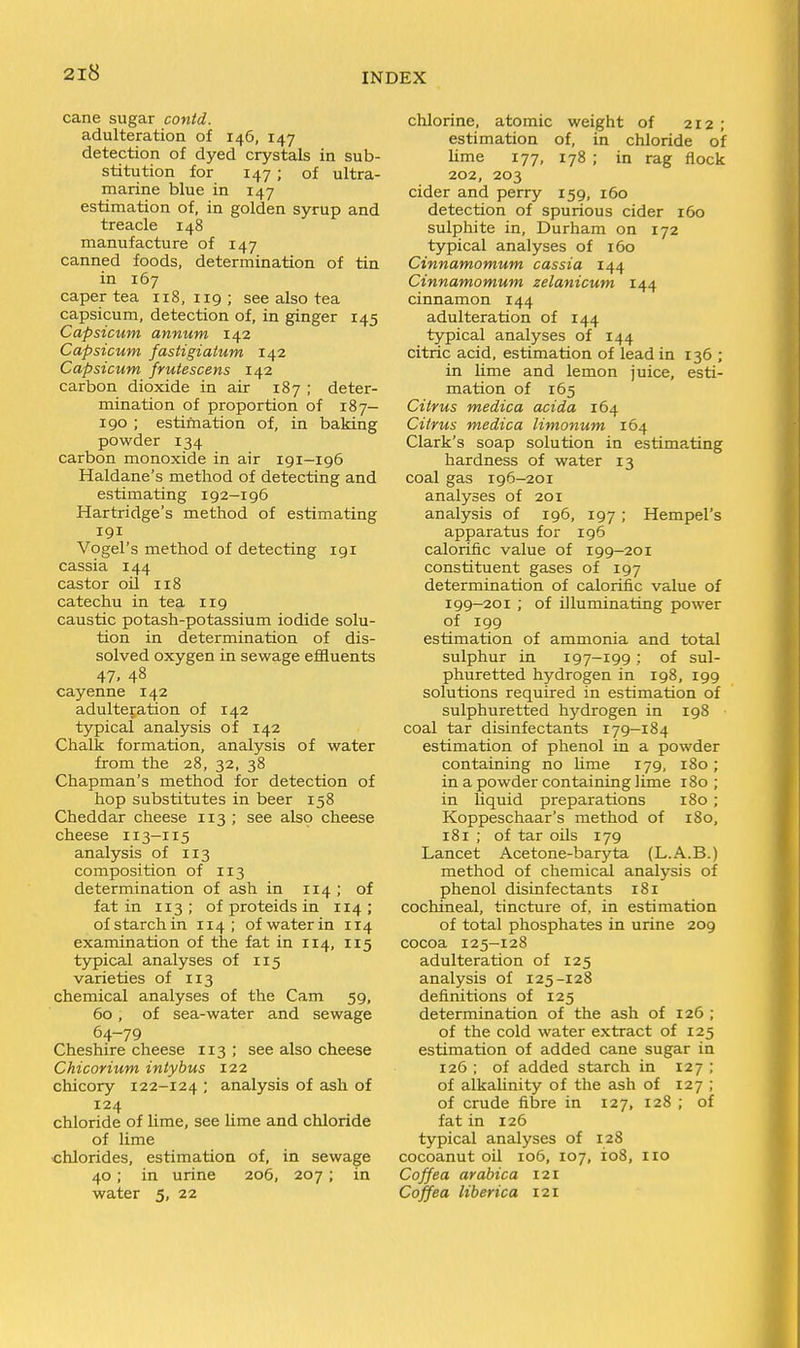 cane sugar contd. adulteration of 146, 147 detection of dyed crystals in sub- stitution for 147; of ultra- marine blue in 147 estimation of, in golden syrup and treacle 148 manufacture of 147 canned foods, determination of tin in 167 caper tea 118,119; see also tea capsicum, detection of, in ginger 145 Capsicum annum 142 Capsicum fastigiatum 142 Capsicum frutescens 142 carbon dioxide in air 187 ; deter- mination of proportion of 187- 190 ; estimation of, in baking powder 134 carbon monoxide in air 191—196 Haldane's method of detecting and estimating 192-196 Hartridge's method of estimating 191 Vogel's method of detecting 191 cassia 144 castor oil 118 catechu in tea 119 caustic potash-potassium iodide solu- tion in determination of dis- solved oxygen in sewage effluents 47. 48 cayenne 142 adulteration of 142 typical analysis of 142 Chalk formation, analysis of water from the 28, 32, 38 Chapman's method for detection of hop substitutes in beer 158 Cheddar cheese 113 ; see also cheese cheese 113-115 analysis of 113 composition of 113 determination of ash in 114 ; of fat in 113 ; of proteids in 114 ; of starch in 114; of water in 114 examination of the fat in 114, 115 typical analyses of 115 varieties of 113 chemical analyses of the Cam 59, 60, of sea-water and sewage 64-79 Cheshire cheese 113; see also cheese Chicorium intyhus 122 chicory 122-124 '■ analysis of ash of 124 chloride of lime, see lime and chloride of lime chlorides, estimation of, in sewage 40; in urine 206, 207; in water 5, 22 chlorine, atomic weight of 212 ; estimation of, in chloride of lime 177, 178 ; in rag flock 202, 203 cider and perry 159, 160 detection of spurious cider 160 sulphite in, Durham on 172 typical analyses of 160 Cinnamomum cassia 144 Cinnamomum zelanicum 144 cinnamon 144 adulteration of 144 typical analyses of 144 citric acid, estimation of lead in 136 ; in lime and lemon juice, esti- mation of 165 Citrus medica acida 164 Citrus medica limonum 164 Clark's soap solution in estimating hardness of water 13 coal gas 196-201 analyses of 201 analysis of 196, 197 ; Hempel's apparatus for 196 calorific value of 199—201 constituent gases of 197 determination of calorific value of 199-201 ; of illuminating power of 199 estimation of ammonia and total sulphur in 197-199 ; of sul- phuretted hydrogen in 198, 199 solutions required in estimation of sulphuretted hydrogen in 198 coal tar disinfectants 179—184 estimation of phenol in a powder containing no hme 179, 180 ; in a powder containing lime 180 ; in liquid preparations 180 ; Koppeschaar's method of 180, 181 ; of tar oils 179 Lancet Acetone-baryta (L.A.B.) method of chemical analysis of phenol disinfectants 181 cochineal, tincture of, in estimation of total phosphates in urine 209 cocoa 125-128 adulteration of 125 analysis of 125-128 definitions of 125 determination of the ash of 126 ; of the cold water extract of 125 estimation of added cane sugar in 126 ; of added starch in 127 ; of alkalinity of the ash of 127 ; of crude fibre in 127, 128 ; of fat in 126 typical analyses of 128 cocoanut oil 106, 107, io8, 110 Coffea arabica 121 Coffea liberica 121