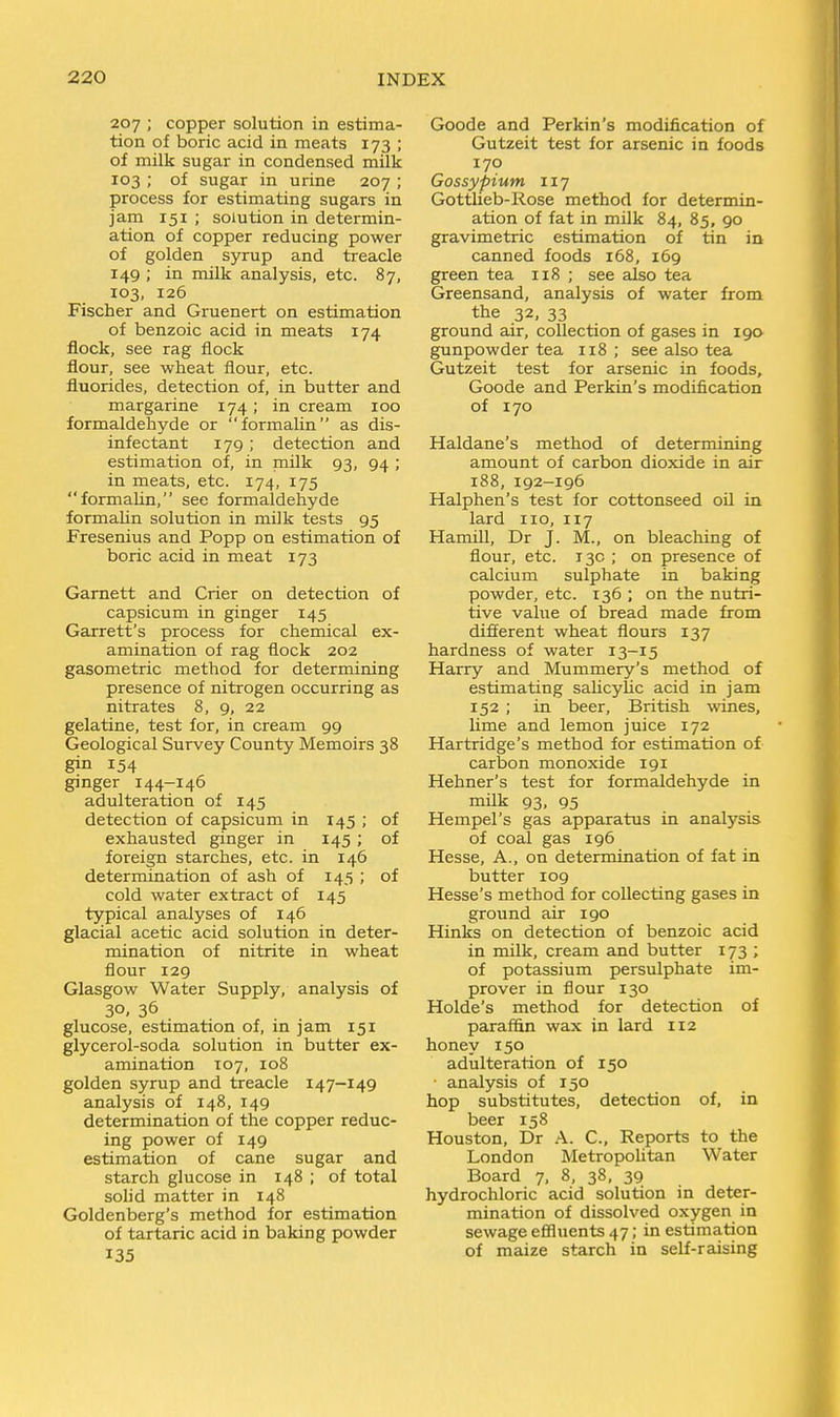 207 ; copper solution in estima- tion of boric acid in meats 173 ; of milk sugar in condensed milk 103 ; of sugar in urine 207 ; process for estimating sugars in jam 151 ; solution in determin- ation of copper reducing power of golden syrup and treacle 149 ; in milk analysis, etc. 87, 103, 126 Fischer and Gruenert on estimation of benzoic acid in meats 174 flock, see rag flock flour, see wheat flour, etc. fluorides, detection of, in butter and margarine 174; in cream 100 formaldehyde or iformalin as dis- infectant 179 ; detection and estimation of, in milk 93, 94 ; in meats, etc. 174, 175 formahn, see formaldehyde formaUn solution in milk tests 95 Fresenius and Popp on estimation of boric acid in meat 173 Gamett and Crier on detection of capsicum in ginger 145 Garrett's process for chemical ex- amination of rag flock 202 gasometric method for determining presence of nitrogen occurring as nitrates 8, 9, 22 gelatine, test for, in cream 99 Geological Survey County Memoirs 38 gin 154 ginger 144-146 adulteration of 145 detection of capsicum in I45 ; of exhausted ginger in 145 ; of foreign starches, etc. in 146 determination of ash of 145 ; of cold water extract of 145 typical analyses of 146 glacial acetic acid solution in deter- mination of nitrite in wheat flour 129 Glasgow Water Supply, analysis of 30. 36 glucose, estimation of, in jam 151 glycerol-soda solution in butter ex- amination 107, 108 golden syrup and treacle 147-149 analysis of 148, 149 determination of the copper reduc- ing power of 149 estimation of cane sugar and starch glucose in 148 ; of total sohd matter in 148 Goldenberg's method for estimation of tartaric acid in baking powder 135 Goode and Perkin's modification of Gutzeit test for arsenic in foods 170 Gossypium 117 Gottlieb-Rose method for determin- ation of fat in milk 84, 85, 90 gravimetric estimation of tin in canned foods 168, 169 green tea 118 ; see also tea Greensand, analysis of water from the 32, 33 ground air, collection of gases in 190 gunpowder tea 118 ; see also tea Gutzeit test for arsenic in foods, Goode and Perkin's modification of 170 Haldane's method of determining amount of carbon dioxide in air 188, 192-196 Halphen's test for cottonseed ofl in lard no, 117 Hamill, Dr J. M., on bleaching of flour, etc. 13c ; on presence of calcium sulphate in baking powder, etc. 136 ; on the nutri- tive value of bread made from different wheat flours 137 hardness of water 13-15 Harry and Mummery's method of estimating saUcylic acid in jam 152 ; in beer, British wines, lime and lemon juice 172 Hartridge's method for estimation of carbon monoxide 191 Hehner's test for formaldehyde in milk 93, 95 Hempel's gas apparatus in analysis of coal gas 196 Hesse, A., on determination of fat in butter 109 Hesse's method for collecting gases in ground air 190 Hinks on detection of benzoic acid in milk, cream and butter 173 ; of potassium persulphate im- prover in flour 130 Holde's method for detection of paraffin wax in lard 112 honey 150 adulteration of 150 ■ analysis of 150 hop substitutes, detection of, in beer 158 Houston, Dr A. C, Reports to the London Metropolitan Water Board 7, 8, 38, 39 hydrochloric acid solution in deter- mination of dissolved oxygen in sewage efiluents 47; in estimation of maize starch in self-raising