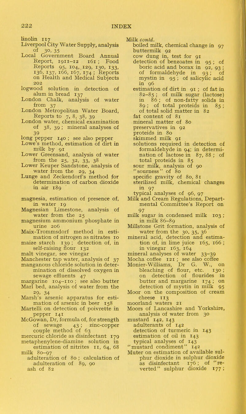 linolin 117 Liverpool City Water Supply, analysis of 30. 35 Local Government Board Annual Report, 1911-12 161 ; Food Reports 95, 104, 129, 130, 133, 136, 137, 166, 167, 174 ; Reports on Health and Medical Subjects 202 logwood solution in detection of alum in bread 137 London Chalk, analysis of water from 37 London Metropolitan Water Board, Reports to 7, 8, 38, 39 London water, chemical examination of 38, 39 ; mineral analyses of 39 long pepper 140 ; see also pepper Lowe's method, estimation of dirt in milk by 91 Lower Greensand, analysis of water from the 25, 32, 33, 38 Lower Keuper Sandstone, analysis of water from the 29, 34 Lunge and Zeckendorf's method for determination of carbon dioxide in air 189 magnesia, estimation of presence of, in water 19 Magnesian Limestone, analysis of water from the 25 magnesium ammonium phosphate in urine 206 Maix-Trommsdorf method in esti- mation of nitrogen as nitrates 10 maize starch 139 ; detection of, in self-raising flour 132 malt vinegar, see vinegar Manchester tap water, analysis of 37 manganous chloride solution in deter- mination of dissolved oxygen in sewage eflEiuents 47 margarine 104-110 ; see also butter Marl bed, analysis of water from the 29. 34 Marsh's arsenic apparatus for esti- mation of arsenic in beer 158 Martelli on detection of poivrette in pepper 141 McGowan, Dr, formula of, for strength of sewage 43 ; zinc-copper couple method of 63 mercuric chloride as disinfectant 179 metaphenj'lene-diamine solution in estimation of nitrites 11, 64, 68 milk 80-97 adulteration of 80 ; calculation of adulteration of 89, 90 ash of 82 Milk contd. boiled milk, chemical change in 97 buttermilk 92 cow dung in, test for 91 detection of benzoates in 95 ; of boric acid and borax in 92, 93 ; of formaldehyde in 93; of mystin in 95 ; of salicylic acid in 96 estimation of dirt in 91 ; of fat in 82-85 >■ of milk sugar (lactose) in 86; of non-fatty solids in 89 ; of total proteids in 85 ; of total solid matter in 82 fat content of 81 mineral matter of 80 preservatives in 92 proteids in 80 skimmed milk 91 solutions required in detection of formaldehyde in 94; in determi- nation of lactose in 87, 88 ; of total proteids in 85 sour milk, analysis of 90 sourness of 80 specific gravity of 80, 81 sterihzed milk, chemical changes in 97 tjrpical analyses of 96, 97 Milk and Cream Regulations, Depart- mental Committee's Report on 97 milk sugar in condensed milk 103 ; in milk 86-89 MUlstone Grit formation, analysis of water from the 30, 35, 36 mineral acid, detection and estima- tion of, in Ume juice 165, 166 ; in vinegar 163, 164 mineral analyses of water 33-39 Mocha coffee 121 ; see also coffee Monier-Williams, Dr G. W., on bleaching of flour, etc. 130 ; on detection of flourides in butter and margarine 174 ; on detection of mystin in milk 95 Moor on the composition of cream cheese 113 moorland waters 21 Moors of Lancashire and Yorkshire, analysis of water from 30 mustard 142, 143 adulterants of 142 detection of turmeric in 143 estimation of oil in 143 typical analyses of 143 mustard condiment 142 Muter on estimation of available sul- phur dioxide in sulphur dioxide as disinfectant 176; of re- verted sulphur dioxide 177;