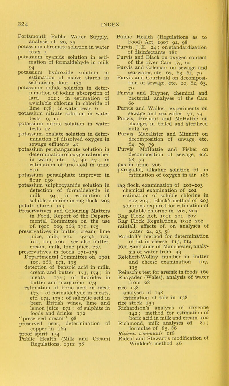 Portsmouth Public Water Supply, analysis of 29, 35 potassium chromate solution in water tests 5 potassium cyanide solution in esti- mation of formaldehyde in milk 94 potassium hydroxide solution in estimation of maize starch in self-raising flour 132 potassium iodide solution in deter- mination of iodine absorption of lard I I.I ; in estimation of available chlorine in chloride of lime 178 ; in water tests 6 potassium nitrate solution in water tests 9, II potassium nitrite solution in water tests 12 potassium oxalate solution in deter- mination of dissolved oxygen in sewage effluents 47 potassium permanganate solution in determination of oxygen absorbed in water, etc. 5, 40, 47; in estimation of uric acid in urine 210 potassium persulphate improver in flour 130 potassium sulphocyanide solution in detection of formaldehyde in milk 94; in estimation of soluble chlorine in rag flock 203 potato starch 139 Preservatives and Colouring Matters in Food, Report of the Depart- mental Committee on the use of, 1901 109, 166, 171, 175 preservatives in butter, cream, lime juice, milk, etc. 92-96, loo, 101, 109, 166 ; see also butter, cream, milk, lime juice, etc. preservatives in foods 171-175 Departmental Committee on, 1901 109, 166, 171, 175 detection of benzoic acid in milk, cream and butter 173, 174 ; in meats 174; of fluorides in butter and margarine 174 estimation of boric acid in meat 173 ; of formaldehyde in meats, etc. 174, 175 ; of salicylic acid in beer, British wines, lime and lemon juice 172 ; of sulphite in foods and drinks 172 preserved cream 98 preserved peas, determination of copper in 169 proof spirit 154 Public Health (Milk and Cream) Regulations, 1912 98 PubUc Health (Regulations as to Food) Act, 1907 92, 98 Purvis, J. E. 24 ; on standardization of disinfectants 181 Purvis and Black on oxygen content of the river Cam 57, 60 Purvis and Coleman on sewage and sea-water, etc. 62, 63, 64, 79 Purvis and Courtauld on decomposi- tion of sewage, etc. 10, 62, 63, 79 Purvis and Rayner, chemical and bacterial analyses of the Cam 60 Purvis and Walker, experiments on sewage and sea-water 71, 79 Purvis, Brehaut and McHattie on changes in boiled and sterilized milk 97 Purvis, Macalister and Minnett on decomposition of sewage, etc. 64. 70. 79 Purvis, McHattie and Fisher on decomposition of sewage, etc. 68, 79 pus in urine 206 pyrogallol, alkaline solution of, in estimation of oxygen in air 186 rag flock, examination of 201-203 chemical examination of 202 estimation of soluble chlorine in 202,203 ; Black's method of 203 solutions required for estimation of soluble chlorine in 202, 203 Rag Flock Act, 1911 201, 202 Rag Flock Regulations, 1912 202 rainfall, effects of, on analyses of water 24, 25, 58 Ratzlaff's method for determination of fat in cheese 113, 114 Red Sandstone of Manchester, analy- sis of water from 33 Reichert-Wollny number in butter and cheese examination 107, 115 Reinsch's test for arsenic in foods 169 Rhayader (Wales), analysis of water from 28 rice 138 analyses of 138 estimation of talc in 138 rice stock 139 Richardson's analysis of cayenne 142 ; method for estimation of boric acid in milk and cream 100 Richmond, milk analyses of 81 ; formulae of 85, 86 Ricinus communis 118 Rideal and Stewart's modification of Winkler's method 46