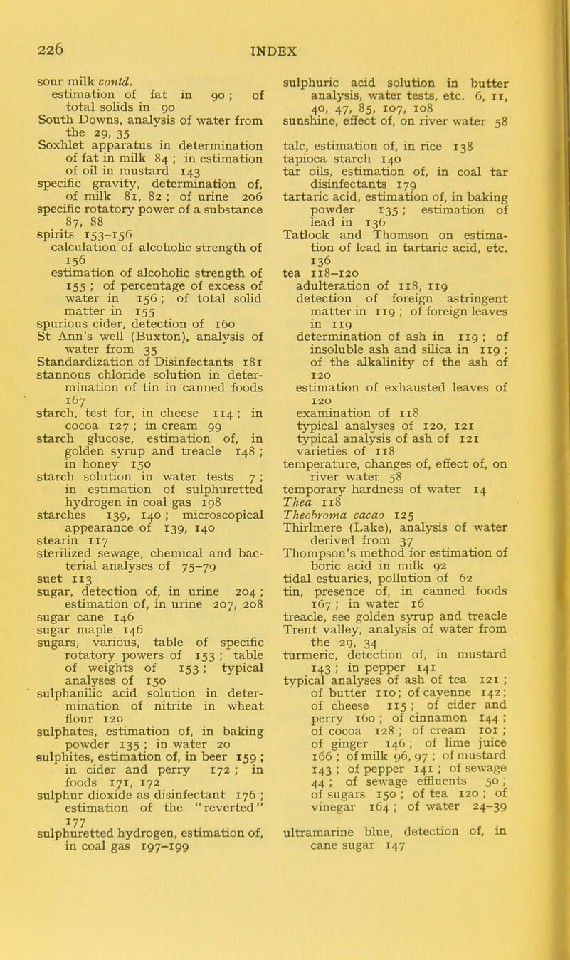 sour milk contd. estimation of fat in 90; of total solids in 90 South Downs, analysis of water from the 29, 35 Soxhlet apparatus in determination of fat in milk 84 ; in estimation of oil in mustard 143 specific gravity, determination of, of milk 81, 82 ; of urine 206 specific rotatory power of a substance 87, 88 spirits 153-155 calculation of alcoholic strength of 156 estimation of alcoholic strength of 155 ; of percentage of excess of water in 156; of total solid matter in 155 spurious cider, detection of 160 St Ann's well (Buxton), analysis of water from 35 Standardization of Disinfectants 181 stannous chloride solution in deter- mination of tin in canned foods 167 starch, test for, in cheese 114 ; in cocoa 127 ; in cream 99 starch glucose, estimation of, in golden syrup and treacle 148 ; in honey 150 starch solution in water tests 7; in estimation of sulphuretted hydrogen in coal gas 198 starches 139, 140; microscopical appearance of 139, 140 stearin 117 sterilized sewage, chemical and bac- terial analyses of 75-79 suet 113 sugar, detection of, in urine 204 ; estimation of, in urine 207, 208 sugar cane 146 sugar maple 146 sugars, various, table of specific rotatory powers of 153 ; table of weights of 153; typical analyses of 150 sulphanUic acid solution in deter- mination of nitrite in wheat flour 120 sulphates, estimation of, in baking powder 135 ; in water 20 sulphites, estimation of, in beer 159 ; in cider and perry 172 ; in foods 171, 172 sulphur dioxide as disinfectant 176 ; estimation of the reverted 177 sulphuretted hydrogen, estimation of, in coal gas 197-199 sulphuric acid solution in butter analysis, water tests, etc. 6, 11, 40, 47, 85, 107, 108 sunshine, effect of, on river water 58 talc, estimation of, in rice 138 tapioca starch 140 tar oils, estimation of, in coal tar disinfectants 179 tartaric acid, estimation of, in baking powder 135 ; estimation of lead in 136 Tatlock and Thomson on estima- tion of lead in tartaric acid, etc. 136 tea I18-120 adulteration of 118, 119 detection of foreign astringent matter in 119; of foreign leaves in 119 determination of ash in 119 ; of insoluble ash and silica in 119 ; of the alkalinity of the ash of 120 estimation of exhausted leaves of 120 examination of 118 typical analyses of 120, 121 typical analysis of ash of 121 varieties of 118 temperature, changes of, effect of, on river water 58 temporary hardness of water 14 Thea 118 Theohroma cacao 125 Thirlmere (Lake), analysis of water derived from 37 Thompson's method for estimation of boric acid in milk 92 tidal estuaries, pollution of 62 tin, presence of, in canned foods 167 ; in water 16 treacle, see golden syrup and treacle Trent valley, analysis of water from the 29, 34 turmeric, detection of, in mustard 143 ; in pepper 141 typical analyses of ash of tea 121 ; of butter 110; of cayenne 142; of cheese 115 ; of cider and perry 160 ; of cinnamon 144 ; of cocoa 128 ; of cream loi ; of ginger 146; of lime juice 166 ; of milk 96, 97 ; of mustard 143 ; of pepper 141 ; of sewage 44 ; of sewage effluents 50 ; of sugars 150 ; of tea 120 ; of vinegar 164; of water 24-39 ultramarine blue, detection of, in cane sugar 147