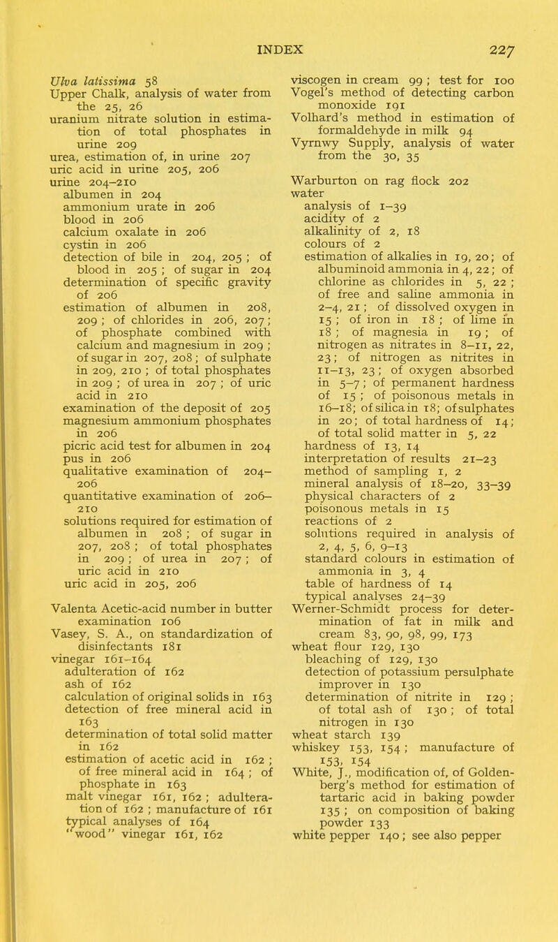 Ulva lalissima 58 Upper Chalk, analysis of water from the 25, 26 uranium nitrate solution in estima- tion of total phosphates in urine 209 urea, estimation of, in urine 207 uric acid in urine 205, 206 urine 204-210 albumen in 204 ammonium urate in 206 blood in 206 calcium oxalate in 206 cystin in 206 detection of bile in 204, 205 ; of blood in 205 ; of sugar in 204 determination of specific gravity of 206 estimation of albumen in 208, 209 ; of chlorides in 206, 207; of phosphate combined with calcium and magnesium in 209 ; of sugar in 207, 208 ; of sulphate in 209, 210 ; of total phosphates in 209 ; of urea in 207 ; of uric acid in 210 examination of the deposit of 205 magnesium ammonium phosphates in 206 picric acid test for albumen in 204 pus in 206 qualitative examination of 204- 206 quantitative examination of 206- 210 solutions required for estimation of albumen in 208 ; of sugar in 207, 2o3 ; of total phosphates in 209; of urea in 207; of uric acid in 210 uric acid in 205, 206 Valenta Acetic-acid number in butter examination 106 Vasey, S. A., on standardization of disinfectants 181 vinegar 161-164 adulteration of 162 ash of 162 calculation of original soUds in 163 detection of free mineral acid in 163 determination of total solid matter in 162 estimation of acetic acid in 162 ; of free mineral acid in 164 ; of phosphate in 163 malt vinegar 161, 162 ; adultera- tion of 162 ; manufacture of 161 typical analyses of 164 ' wood vinegar 161, 162 viscogen in cream 99 ; test for 100 Vogel's method of detecting carbon monoxide 191 Volhard's method in estimation of formaldehyde in milk 94 Vyrnwy Supply, analysis of water from the 30, 35 Warburton on rag flock 202 water analysis of 1-39 acidity of 2 alkaUnity of 2, 18 colours of 2 estimation of alkaUes in 19,20; of albuminoid ammonia in 4, 22; of chlorine as chlorides in 5, 22 ; of free and saUne ammonia in 2-4, 21; of dissolved oxygen in 15 ; of iron in 18 ; of lime m 18 ; of magnesia in 19; of nitrogen as nitrates in 8-11, 22, 23; of nitrogen as nitrites in 11-13, 23 ; of oxygen absorbed in 5—7; of permanent hardness of 15 ; of poisonous metals in 16—18; of sihcain t8; of sulphates in 20; of total hardness of 14; of total solid matter in 5, 22 hardness of 13, 14 interpretation of results 21—23 method of sampling i, 2 mineral analysis of 18—20, 33—39 physical characters of 2 poisonous metals in 15 reactions of 2 solutions required in analysis of 2, 4, 5, 6, 9-13 standard colours in estimation of ammonia in 3, 4 table of hardness of 14 typical analyses 24-39 Werner-Schmidt process for deter- mination of fat in milk and cream 83, 90, 98, 99, 173 wheat flour 129, 130 bleaching of 129, 130 detecti'on of potassium persulphate improver in 130 determination of nitrite in 129 ; of total ash of 130 ; of total nitrogen in 130 wheat starch 139 whiskey 153, 154; manufacture of 153. 154 White, J., modification of, of Golden- berg's method for estimation of tartaric acid in baking powder 135 ; on composition of baking powder 133 white pepper 140; see also pepper