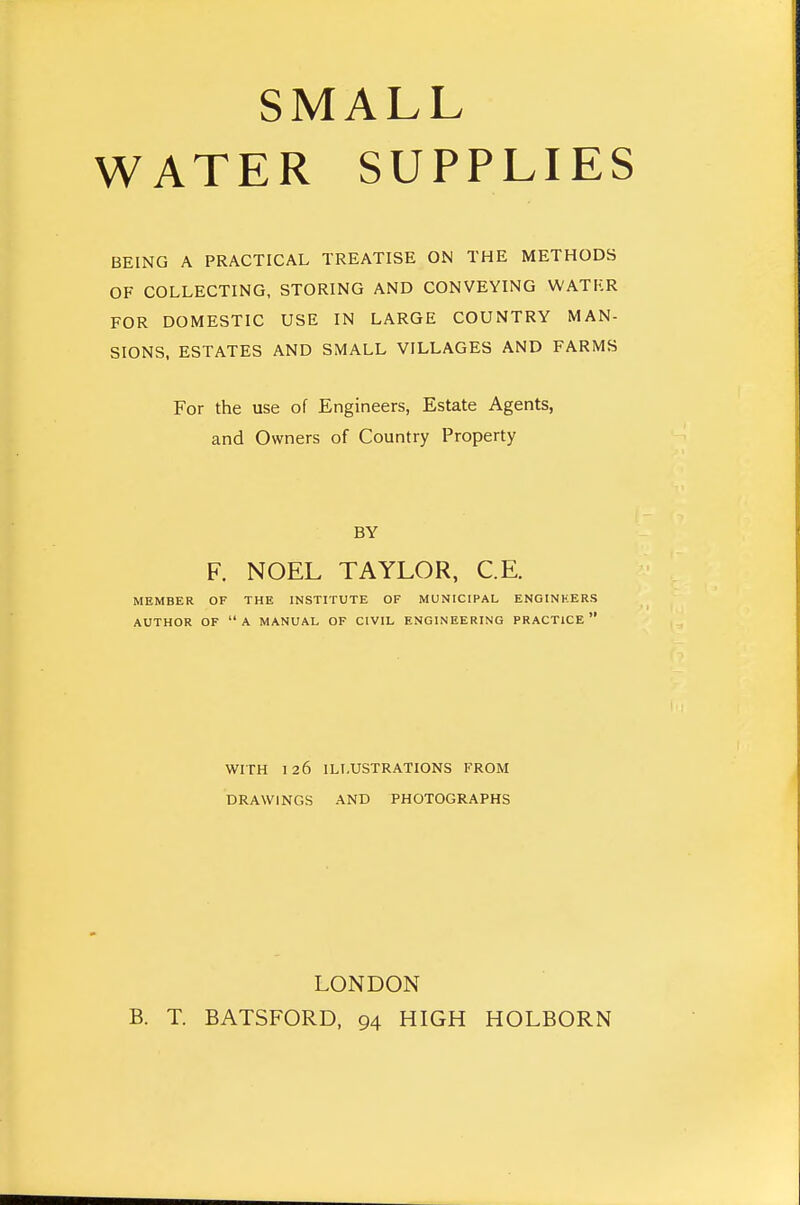 SMALL WATER SUPPLIES BEING A PRACTICAL TREATISE ON THE METHODS OF COLLECTING, STORING AND CONVEYING WATER FOR DOMESTIC USE IN LARGE COUNTRY MAN- SIONS, ESTATES AND SMALL VILLAGES AND FARMS For the use of Engineers, Estate Agents, and Owners of Country Property BY F. NOEL TAYLOR, C.E. MEMBER OF THE INSTITUTE OF MUNICIPAL ENGINHERS AUTHOR OF A MANUAL OF CIVIL ENGINEERING PRACTICE WITH 126 ILLUSTRATIONS FROM DRAWINGS AND PHOTOGRAPHS LONDON B. T. BATSFORD, 94 HIGH HOLBORN