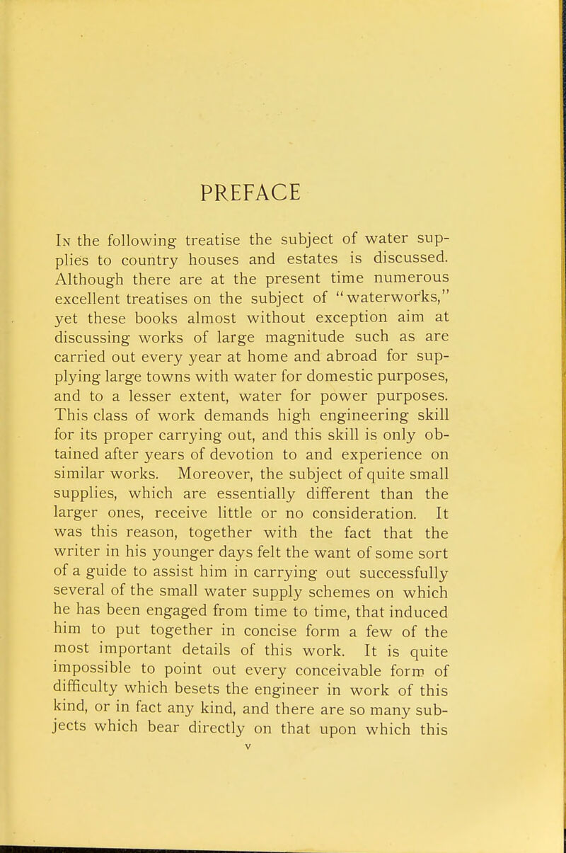 PREFACE In the following treatise the subject of water sup- plies to country houses and estates is discussed. Although there are at the present time numerous excellent treatises on the subject of waterworks, yet these books almost without exception aim at discussing works of large magnitude such as are carried out every year at home and abroad for sup- plying large towns with water for domestic purposes, and to a lesser extent, water for power purposes. This class of work demands high engineering skill for its proper carrying out, and this skill is only ob- tained after years of devotion to and experience on similar works. Moreover, the subject of quite small supplies, which are essentially different than the larger ones, receive little or no consideration. It was this reason, together with the fact that the writer in his younger days felt the want of some sort of a guide to assist him in carrying out successfully several of the small water supply schemes on which he has been engaged from time to time, that induced him to put together in concise form a few of the most important details of this work. It is quite impossible to point out every conceivable form of difficulty which besets the engineer in work of this kind, or in fact any kind, and there are so many sub- jects which bear directly on that upon which this