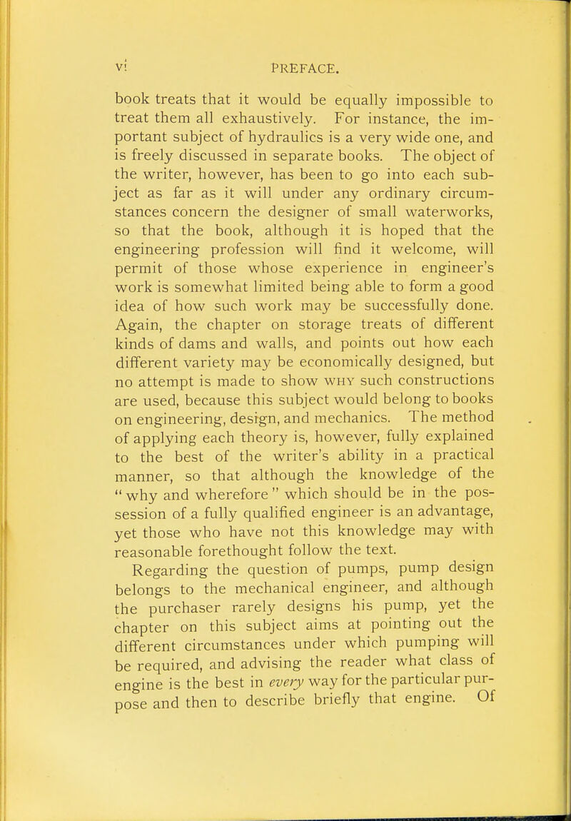 book treats that it would be equally impossible to treat them all exhaustively. For instance, the im- portant subject of hydraulics is a very wide one, and is freely discussed in separate books. The object of the writer, however, has been to go into each sub- ject as far as it will under any ordinary circum- stances concern the designer of small waterworks, so that the book, although it is hoped that the engineering profession will find it welcome, will permit of those whose experience in engineer's work is somewhat limited being able to form a good idea of how such work may be successfully done. Again, the chapter on storage treats of different kinds of dams and walls, and points out how each different variety may be economically designed, but no attempt is made to show why such constructions are used, because this subject would belong to books on engineering, design, and mechanics. The method of applying each theory is, however, fully explained to the best of the writer's abihty in a practical manner, so that although the knowledge of the  why and wherefore  which should be in the pos- session of a fully qualified engineer is an advantage, yet those who have not this knowledge may with reasonable forethought follow the text. Regarding the question of pumps, pump design belongs to the mechanical engineer, and although the purchaser rarely designs his pump, yet the chapter on this subject aims at pointing out the different circumstances under which pumping will be required, and advising the reader what class of engine is the best in way for the particular pur- pose and then to describe briefly that engine. Of