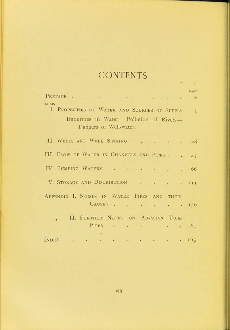 CONTENTS PAGE Preface ......... v CHAP. I. Properties of Water and Sources of Supply i Impurities in Water — Pollution of Rivers— Dangers of Well-water. II. Wells and Well Sinking .... 28 III. Flow of Water in Channels and Pipes . . 47 IV. Pumping Waters 66 V. Storage and Distribution . . . . n i Appendix I. Noises in Water Pipes and their Causes 159 „ II. Further Notes on Abyssian Tube Pipes 161 -\ Index -163 viii