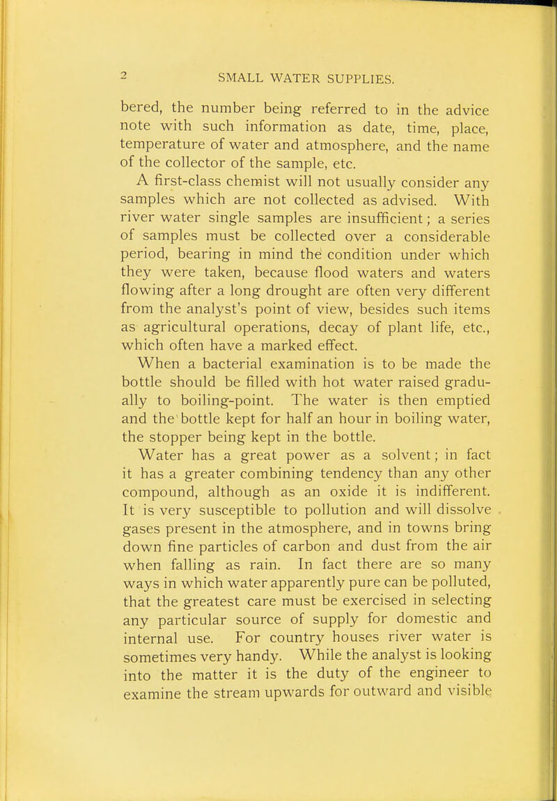 bered, the number being referred to in the advice note with such information as date, time, place, temperature of water and atmosphere, and the name of the collector of the sample, etc. A first-class chemist will not usually consider any samples which are not collected as advised. With river water single samples are insufficient; a series of samples must be collected over a considerable period, bearing in mind th^ condition under which they were taken, because flood waters and waters flowing after a long drought are often very different from the analyst's point of view, besides such items as agricultural operations, decay of plant life, etc., which often have a marked effect. When a bacterial examination is to be made the bottle should be filled with hot water raised gradu- ally to boiling-point. The water is then emptied and the'bottle kept for half an hour in boiling water, the stopper being kept in the bottle. Water has a great power as a solvent; in fact it has a greater combining tendency than any other compound, although as an oxide it is indifferent. It is very susceptible to pollution and will dissolve gases present in the atmosphere, and in towns bring down fine particles of carbon and dust from the air when falling as rain. In fact there are so many ways in which water apparently pure can be polluted, that the greatest care must be exercised in selecting any particular source of supply for domestic and internal use. For country houses river water is sometimes very handy. While the analyst is looking into the matter it is the duty of the engineer to examine the stream upwards for outward and visible