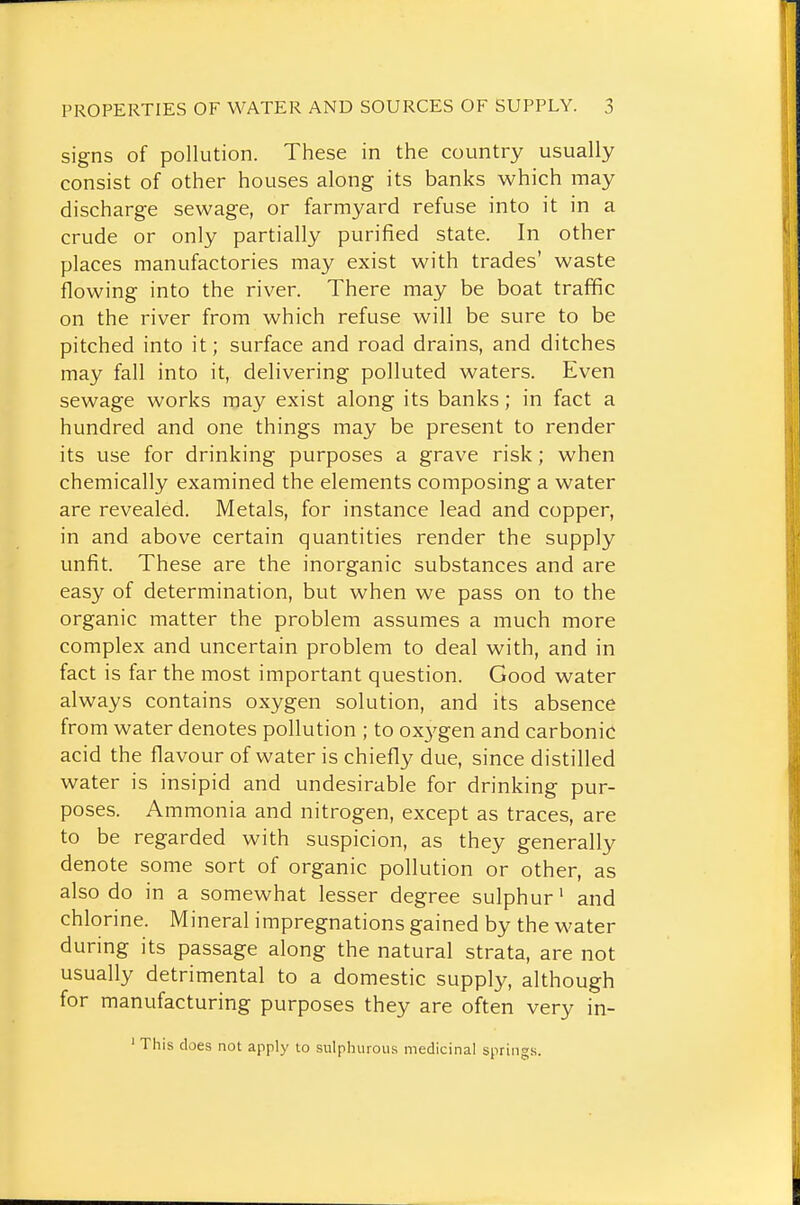 signs of pollution. These in the country usually consist of other houses along its banks which may discharge sewage, or farmyard refuse into it in a crude or only partially purified state. In other places manufactories may exist with trades' waste flowing into the river. There may be boat traffic on the river from which refuse will be sure to be pitched into it; surface and road drains, and ditches may fall into it, delivering polluted waters. Even sewage works may exist along its banks; in fact a hundred and one things may be present to render its use for drinking purposes a grave risk; when chemically examined the elements composing a water are revealed. Metals, for instance lead and copper, in and above certain quantities render the supply unfit. These are the inorganic substances and are easy of determination, but when we pass on to the organic matter the problem assumes a much more complex and uncertain problem to deal with, and in fact is far the most important question. Good water always contains oxygen solution, and its absence from water denotes pollution ; to ox3'gen and carbonic acid the flavour of water is chiefly due, since distilled water is insipid and undesirable for drinking pur- poses. Ammonia and nitrogen, except as traces, are to be regarded with suspicion, as they generally denote some sort of organic pollution or other, as also do in a somewhat lesser degree sulphur' and chlorine. Mineral impregnations gained by the water during its passage along the natural strata, are not usually detrimental to a domestic supply, although for manufacturing purposes they are often very in- ' This does not apply to sulphurous medicinal springs.