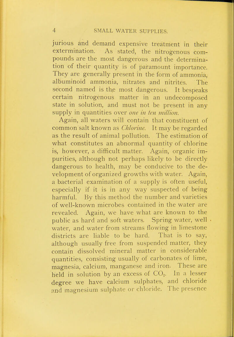 jurious and demand expensive treatment in their extermination. As stated, the nitrogenous com- pounds are the most dangerous and the determina- tion of their quantity is of paramount importance. They are generally present in the form of ammonia, albuminoid ammonia, nitrates and nitrites. The second named is th.e most dangerous. It bespeaks certain nitrogenous matter in an undecomposed state in solution, and must not be present in any supply in quantities over one in ten million. Again, all waters will contain that constituent of common salt known as Chlorine. It may be regarded as the result of animal pollution. The estimation of what constitutes an abnormal quantity of chlorine is, however, a difficult matter. Again, organic im- purities, although not perhaps likely to be directly dangerous to health, may be conducive to the de- velopment of organized growths with water. Again, a bacterial examination of a supply is often useful, especially if it is in any way suspected of being harmful. By this method the number and varieties of well-known microbes contained in the water are revealed. Again, we have what are known to the public as hard and soft waters. Spring water, well • water, and water from streams flowing in limestone districts are liable to be hard. That is to say, although usually free from suspended matter, they contain dissolved mineral matter in considerable quantities, consisting usually of carbonates of lime, magnesia, calcium, manganese and iron. These are held in solution by an excess of CO.,. In a lesser degree we have calcium sulphates, and chloride and magnesium sulphate or chloride, The presence