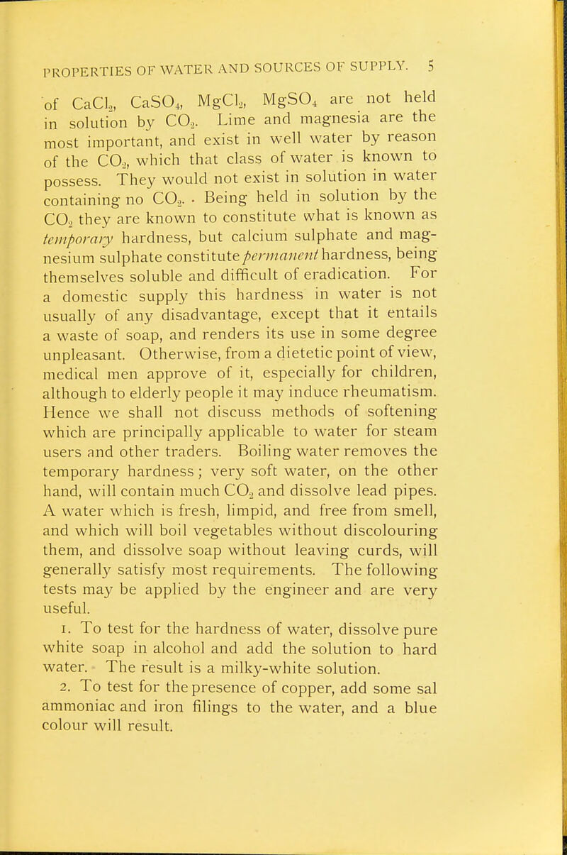 of CaCl, CaSO,, MgCl,, MgSO, are not held in solution by CO.. Lime and magnesia are the most important, and exist in well water by reason of the CO.,, which that class of water is known to possess. They would not exist in solution in water containing no CO.. • Being held in solution by the 00-2 they are known to constitute what is known as temporary hardness, but calcium sulphate and mag- nesium sulphate constitutehardness, being themselves soluble and difficult of eradication. For a domestic supply this hardness in water is not usually of any disadvantage, except that it entails a waste of soap, and renders its use in some degree unpleasant. Otherwise, from a dietetic point of view, medical men approve of it, especially for children, although to elderly people it may induce rheumatism. Hence we shall not discuss methods of softening which are principally applicable to water for steam users and other traders. Boiling water removes the temporary hardness; very soft water, on the other hand, will contain much CO2 and dissolve lead pipes. A water which is fresh, limpid, and free from smell, and which will boil vegetables without discolouring them, and dissolve soap without leaving curds, will generally satisfy most requirements. The following tests may be applied by the engineer and are very useful. 1. To test for the hardness of water, dissolve pure white soap in alcohol and add the solution to hard water. The result is a milky-white solution. 2. To test for the presence of copper, add some sal ammoniac and iron filings to the water, and a blue colour will result.