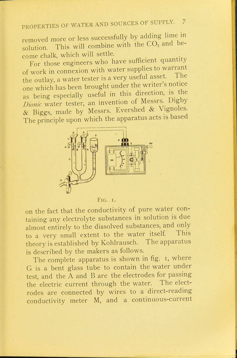 removed more or less successfully by adding lime in solution. This will combine with the CO^ and be- come chalk, which will settle. For those engineers who have sufficient quantity of work in connexion with water supplies to warrant the outlay, a water tester is a very useful asset, i he one which has been brought under the writer s notice as being especially useful in this direction, is the Dionic water tester, an invention of Messrs Digby & Biggs, made by Messrs. Evershed & Vignoies^ The principle upon which the apparatus acts is based on the fact that the conductivity of pure water con- taining any electrolyte substances in solution is due almost entirely to the dissolved substances, and only to a very small extent to the water itself. This theory is established by Kohlrausch. The apparatus is described by the makers as follows. The complete apparatus is shown in fig. i, where G is a bent glass tube to contain the water under test, and the A and B are the electrodes for passing the electric current through the water. The elect- rodes are connected by wires to a direct-reading conductivity meter M, and a continuous-current