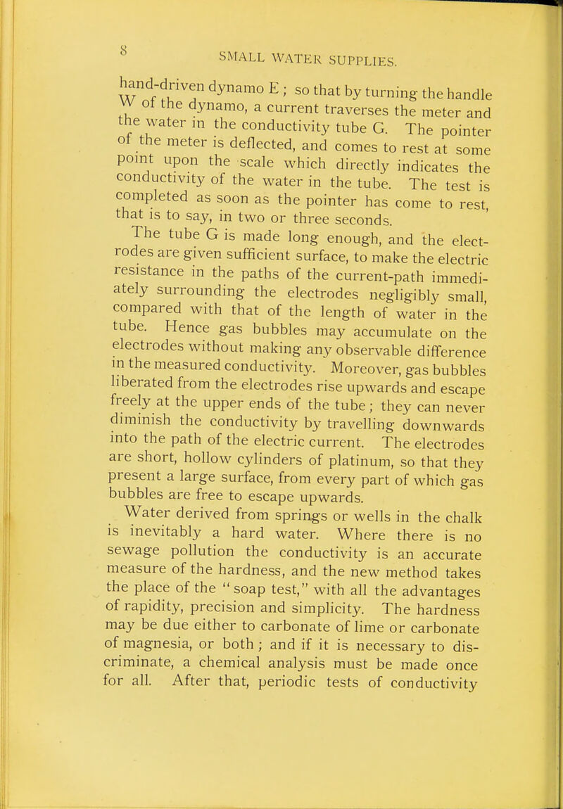 hand-driven dynamo E ; so that by turning the handle vy ot the dynamo, a current traverses the meter and the water m the conductivity tube G. The pointer of the meter is deflected, and comes to rest at some pomt upon the scale which directly indicates the conductivity of the water in the tube. The test is completed as soon as the pointer has come to rest, that is to say, in two or three seconds. The tube G is made long enough, and the elect- rodes are given sufficient surface, to make the electric resistance in the paths of the current-path immedi- ately surrounding the electrodes negligibly small compared with that of the length of water in the tube. Hence gas bubbles may accumulate on the electrodes without making any observable difference m the measured conductivity. Moreover, gas bubbles liberated from the electrodes rise upwards and escape freely at the upper ends of the tube; they can never diminish the conductivity by travelling downwards into the path of the electric current. The electrodes are short, hollow cylinders of platinum, so that they present a large surface, from every part of which gas bubbles are free to escape upwards. Water derived from springs or wells in the chalk is inevitably a hard water. Where there is no sewage pollution the conductivity is an accurate measure of the hardness, and the new method takes the place of the soap test, with all the advantages of rapidity, precision and simphcity. The hardness may be due either to carbonate of lime or carbonate of magnesia, or both; and if it is necessary to dis- criminate, a chemical analysis must be made once for all. After that, periodic tests of conductivity