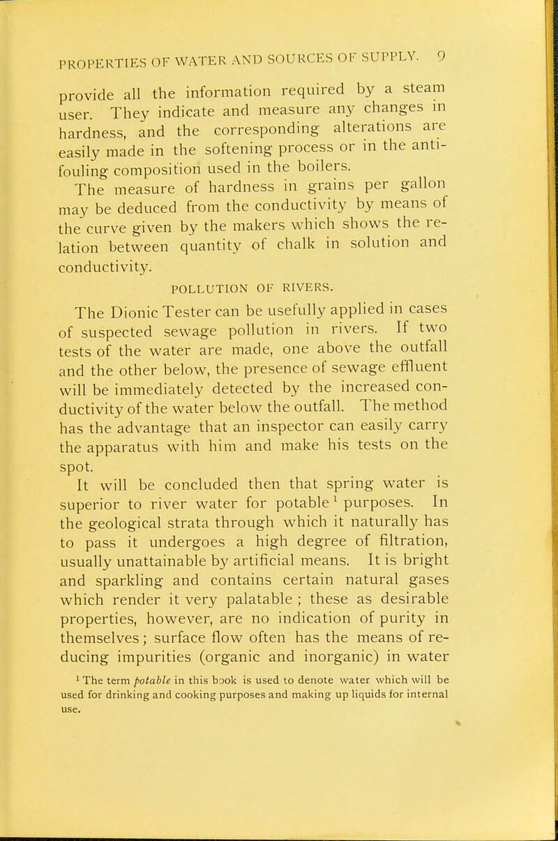 provide all the information required by a steam user. They indicate and measure any changes in hardness, and the corresponding alterations are easily made in the softening process or in the anti- fouling composition used in the boilers. The measure of hardness in grains per gallon may be deduced from the conductivity by means of the curve given by the makers which shows the re- lation between quantity of chalk in solution and conductivity. POLLUTION OF RIVERS. The Dionic Tester can be usefully applied in cases of suspected sewage pollution in rivers. If two tests of the water are made, one above the outfall and the other below, the presence of sewage effluent will be immediately detected by the increased con- ductivity of the water below the outfall. The method has the advantage that an inspector can easily carry the apparatus with him and make his tests on the spot. It will be concluded then that spring water is superior to river water for potable ^ purposes. In the geological strata through which it naturally has to pass it undergoes a high degree of filtration, usually unattainable by artificial means. It is bright and sparkling and contains certain natural gases which render it very palatable ; these as desirable properties, however, are no indication of purity in themselves; surface flow often has the means of re- ducing impurities (organic and inorganic) in water ' The term potable in this book is used to denote water which will be used for drinking and cooking purposes and making up liquids for internal use.