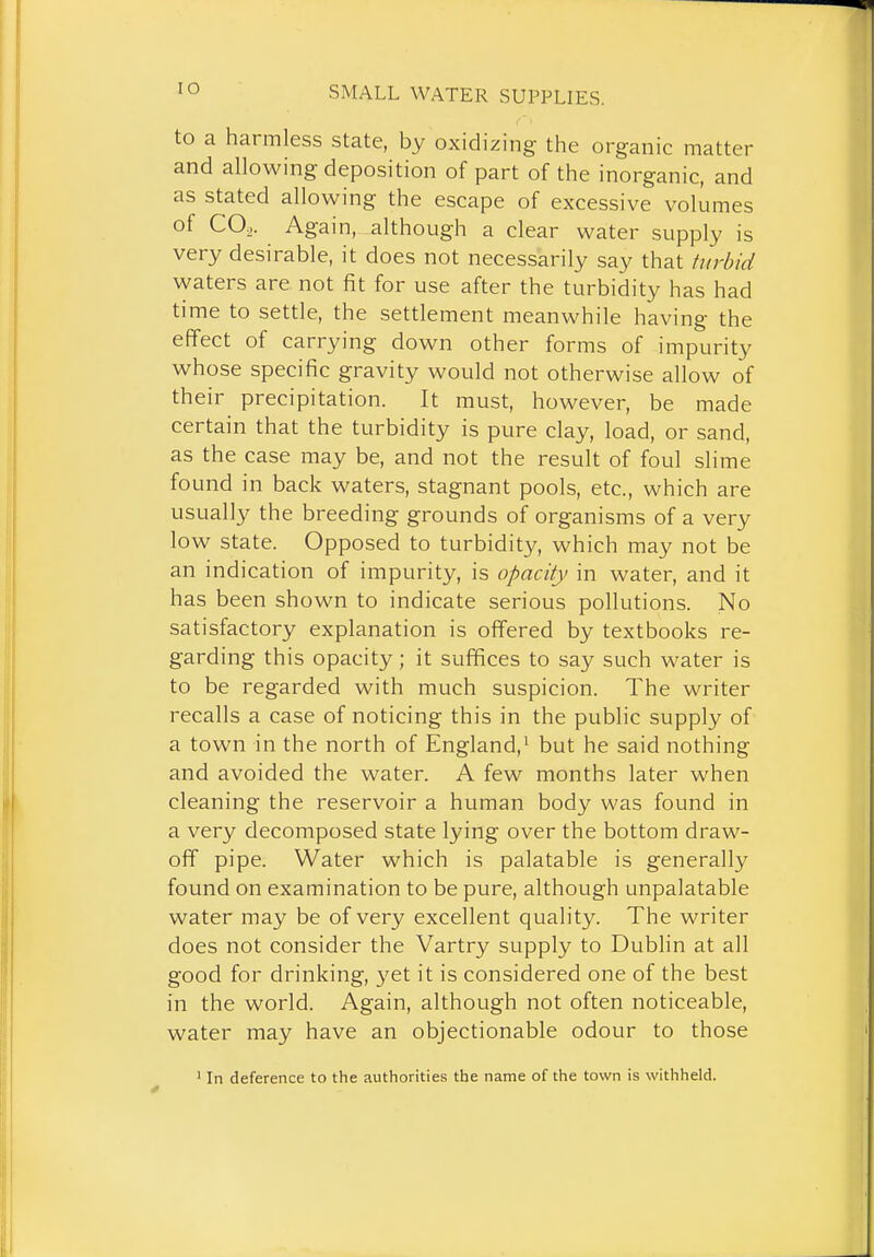 lO to a harmless state, by oxidizing the organic matter and allowing deposition of part of the inorganic, and as stated allowing the escape of excessive volumes of CO.,. Again, although a clear water supply is very desirable, it does not necessarily say that turbid waters are not fit for use after the turbidity has had time to settle, the settlement meanwhile having the effect of carrying down other forms of impurity whose specific gravity would not otherwise allow of their precipitation. It must, however, be made certain that the turbidity is pure clay, load, or sand, as the case may be, and not the result of foul slime found in back waters, stagnant pools, etc., which are usually the breeding grounds of organisms of a very low state. Opposed to turbidit}^ which may not be an indication of impurity, is opacity in water, and it has been shown to indicate serious pollutions. No satisfactory explanation is offered by textbooks re- garding this opacity; it suffices to say such water is to be regarded with much suspicion. The writer recalls a case of noticing this in the public supply of a town in the north of England,^ but he said nothing and avoided the water. A few months later when cleaning the reservoir a human body was found in a very decomposed state lying over the bottom draw- off pipe. Water which is palatable is generally found on examination to be pure, although unpalatable water may be of very excellent quality. The writer does not consider the Vartry supply to Dublin at all good for drinking, 3'et it is considered one of the best in the world. Again, although not often noticeable, water may have an objectionable odour to those ' In deference to the authorities the name of the town is withheld.