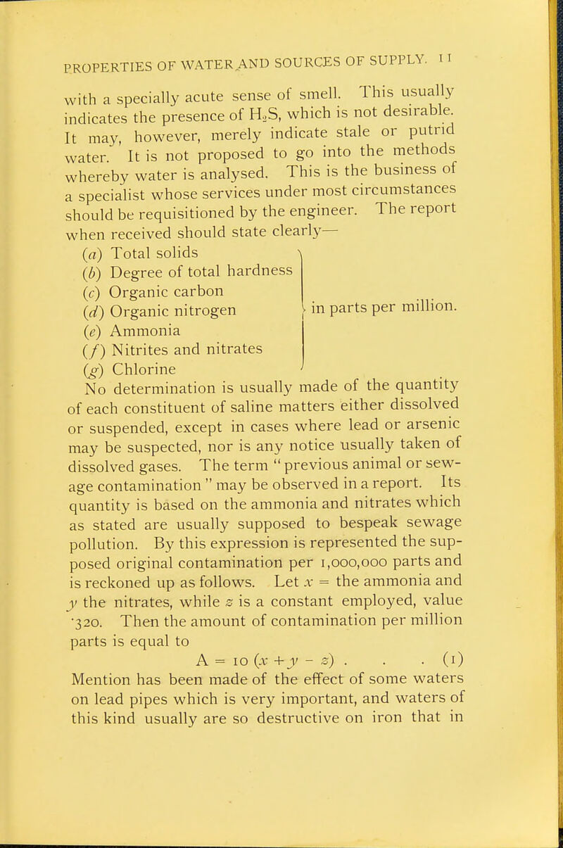 in parts per million. with a specially acute sense of smell. This usually indicates the presence of H,S, which is not desirable. It may, however, merely indicate stale or putrid water It is not proposed to go into the methods whereby water is analysed. This is the business of a specialist whose services under most circumstances should be requisitioned by the engineer. The report when received should state clearly— (a) Total solids ^ (b) Degree of total hardness (c) Organic carbon (d) Organic nitrogen (e) Ammonia (/) Nitrites and nitrates (g) Chlorine No determination is usually made of the quantity of each constituent of saline matters either dissolved or suspended, except in cases where lead or arsenic may be suspected, nor is any notice usually taken of dissolved gases. The term previous animal or sew- age contamination may be observed in a report. Its quantity is based on the ammonia and nitrates which as stated are usually supposed to bespeak sewage pollution. By this expression is represented the sup- posed original contamination per 1,000,000 parts and is reckoned up as follows. Let x = the ammonia and y the nitrates, while 0 is a constant employed, value •320. Then the amount of contamination per million parts is equal to A = 10 (.V +y - s) . . . (i) Mention has been made of the effect of some waters on lead pipes which is very important, and waters of this kind usually are so destructive on iron that in