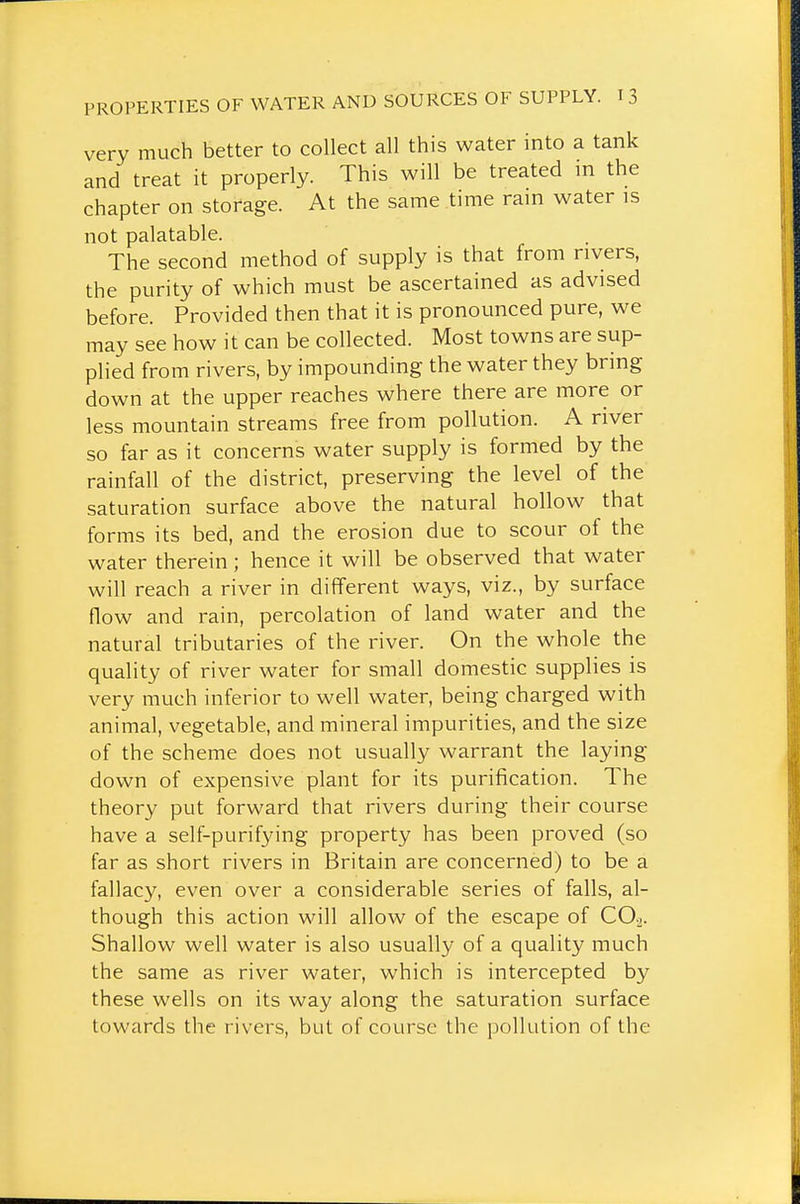 very much better to collect all this water into a tank and treat it properly. This will be treated m the chapter on storage. At the same time rain water is not palatable. The second method of supply is that from rivers, the purity of which must be ascertained as advised before. Provided then that it is pronounced pure, we may see how it can be collected. Most towns are sup- plied from rivers, by impounding the water they bring down at the upper reaches where there are more or less mountain streams free from pollution. A river so far as it concerns water supply is formed by the rainfall of the district, preserving the level of the saturation surface above the natural hollow that forms its bed, and the erosion due to scour of the water therein ; hence it will be observed that water will reach a river in different ways, viz., by surface flow and rain, percolation of land water and the natural tributaries of the river. On the whole the quality of river water for small domestic supplies is very much inferior to well water, being charged with animal, vegetable, and mineral impurities, and the size of the scheme does not usually warrant the laying down of expensive plant for its purification. The theory put forward that rivers during their course have a self-purifying property has been proved (so far as short rivers in Britain are concerned) to be a fallacy, even over a considerable series of falls, al- though this action will allow of the escape of CO.,. Shallow well water is also usually of a quality much the same as river water, which is intercepted by these wells on its way along the saturation surface towards the rivers, but of course the pollution of the