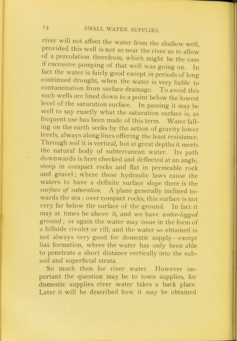 river will not afifect the water from the shallow well provided this well is not so near the river as to allow of a percolation therefrom, which might be the case if excessive pumping of that well was going on. In fact the water is fairly good except in periods of long continued drought, when the water is very liable to contamination from surface drainage. To avoid this such wells are lined down to a point below the lowest level of the saturation surface. In passing it may be well to say exactly what the saturation surface is, as frequent use has been made of this term. Water fall- ing on the earth seeks by the action of gravity lower levels, always along lines offering the least resistance. Through soil it is vertical, but at great depths it meets the natural body of subterranean water. Its path downwards is here checked and deflected at an angle, steep in compact rocks and flat in permeable rock and gravel; where these hydraulic laws cause the waters to have a definite surface slope there is the surface of saturation. A plane generally inclined to- wards the sea ; over compact rocks, this surface is not very far below the surface of the ground. In fact it may at times be above it, and we have ivater-logged ground ; or again the water may issue in the form of a hillside rivulet or rill, and the water so obtained is not always very good for domestic supply—except lias formation, where the water has only been able to penetrate a short distance vertically into the sub- soil and superficial strata. So much then for river water. However im- portant the question may be to town supplies, for domestic supplies river water takes a back place. Later it will be described how it may be obtained